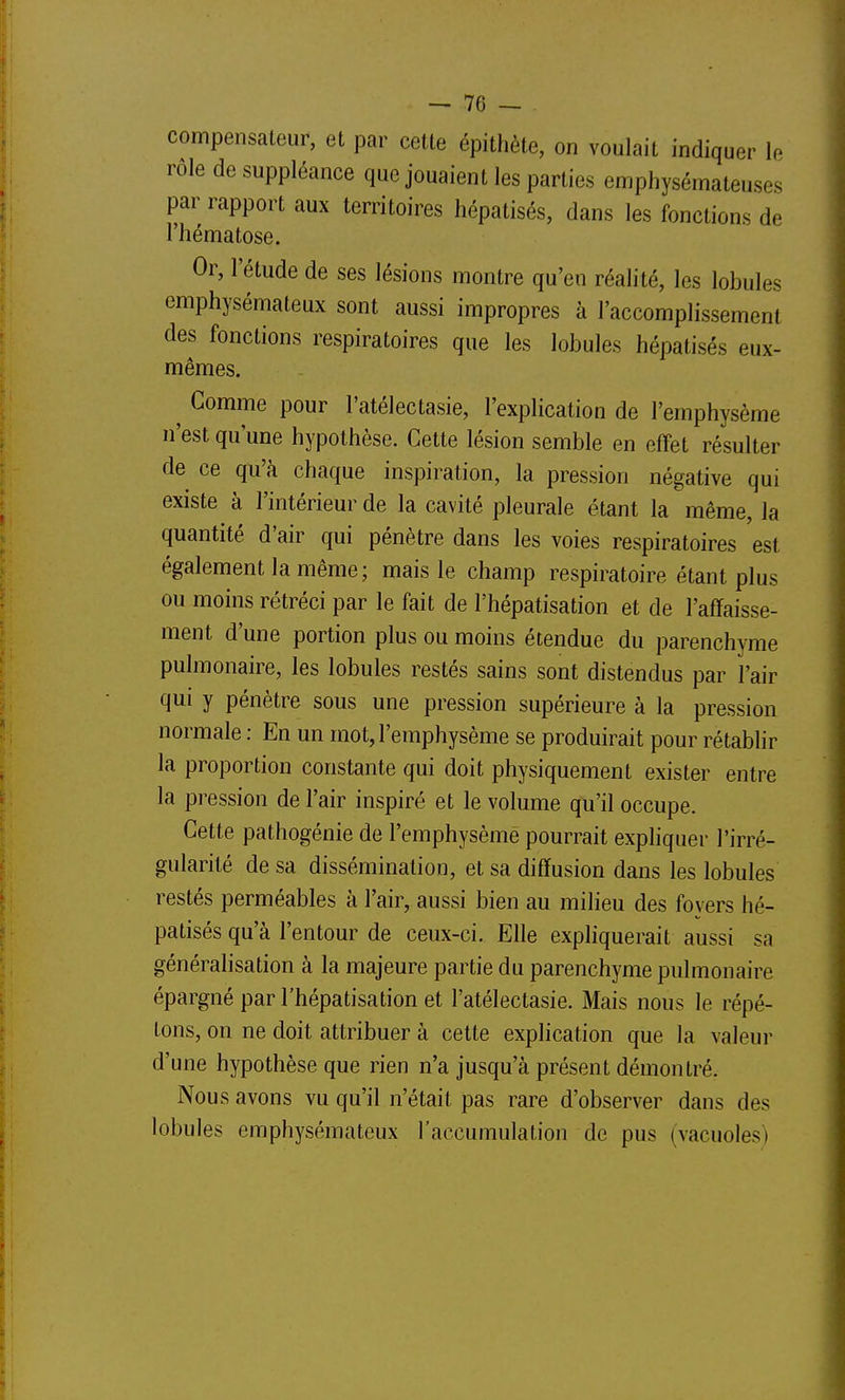 compensateur, et par cette épithète, on voulait indiquer le rôle de suppléance que jouaient les parties emphysémateuses par rapport aux territoires hépatisés, dans les fonctions de l'hématose. Or, l'étude de ses lésions montre qu'en réalité, les lobules emphysémateux sont aussi impropres à l'accomplissement des fonctions respiratoires que les lobules hépatisés eux- mêmes. ^ Gomme pour l'atélectasie, l'explication de l'emphysème n'est qu'une hypothèse. Cette lésion semble en effet résulter de ce qu'à chaque inspiration, la pression négative qui existe à l'intérieur de la cavité pleurale étant la même, la quantité d'air qui pénètre dans les voies respiratoires est également la même; mais le champ respiratoire étant plus ou moins rétréci par le fait de l'hépatisation et de l'affaisse- ment d'une portion plus ou moins étendue du parenchyme pulmonaire, les lobules restés sains sont distendus par l'air qui y pénètre sous une pression supérieure à la pression normale : En un mot, l'emphysème se produirait pour rétablir la proportion constante qui doit physiquement exister entre la pression de l'air inspiré et le volume qu'il occupe. Cette pathogénie de l'emphysème pourrait expliquer l'irré- gularité de sa dissémination, et sa diffusion dans les lobules restés perméables à l'air, aussi bien au milieu des foyers hé- patisés qu'à l'en tour de ceux-ci. Elle expHquerait aussi sa généralisation à la majeure partie du parenchyme pulmonaire épargné par l'hépatisation et l'atélectasie. Mais nous le répé- tons, on ne doit attribuer à cette explication que la valeur d'une hypothèse que rien n'a jusqu'à présent démontré. Nous avons vu qu'il n'était pas rare d'observer dans des lobules emphysémateux l'accumulation de pus (vacuoles)