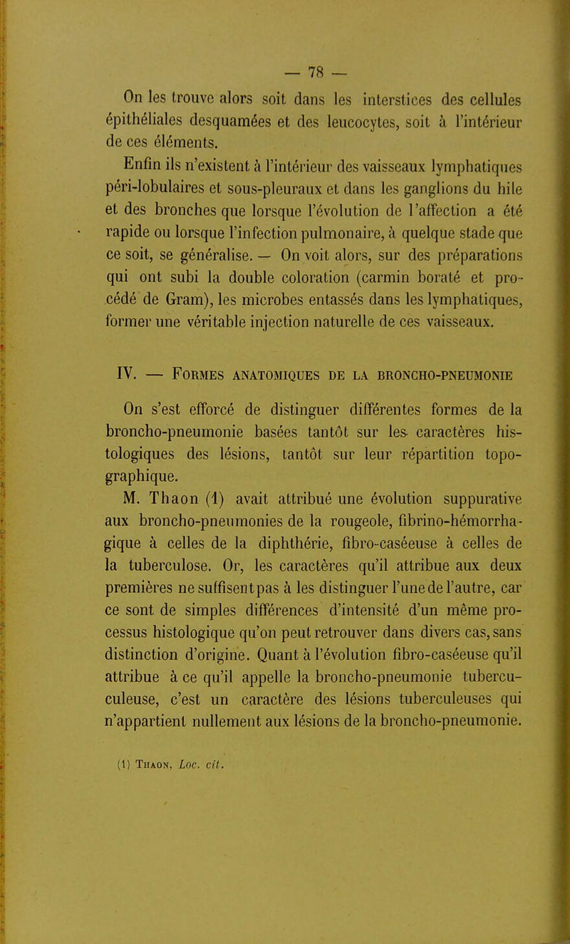 On les trouve alors soit dans les interstices des cellules épithéliales desquamées et des leucocytes, soit à l'intérieur de ces éléments. Enfin ils n'existent à l'intérieur des vaisseaux lymphatiques péri-lobulaires et sous-pleuraux et dans les ganglions du hile et des bronches que lorsque l'évolution de l'affection a été rapide ou lorsque l'infection pulmonaire, à quelque stade que ce soit, se généralise. — On voit alors, sur des préparations qui ont subi la double coloration (carmin boraté et pro- cédé de Gram), les microbes entassés dans les lymphatiques, former une véritable injection naturelle de ces vaisseaux. IV. — Formes anatomiques de la broncho-pneumonie On s'est efforcé de distinguer différentes formes de la broncho-pneumonie basées tantôt sur les- caractères his- tologiques des lésions, tantôt sur leur répartition topo- graphique. M. Thaon (1) avait attribué une évolution suppurative aux broncho-pneumonies de la rougeole, fibrino-hémorrha- gique à celles de la diphthérie, fibro-caséeuse à celles de la tuberculose. Or, les caractères qu'il attribue aux deux premières ne suffisent pas à les distinguer l'unede l'autre, car ce sont de simples différences d'intensité d'un même pro- cessus histologique qu'on peut retrouver dans divers cas, sans distinction d'origine. Quant à l'évolution fibro-caséeuse qu'il attribue à ce qu'il appelle la broncho-pneumonie tubercu- culeuse, c'est un caractère des lésions tuberculeuses qui n'appartient nullement aux lésions de la broncho-pneumonie. (1) Thaon, Loc. cit. I