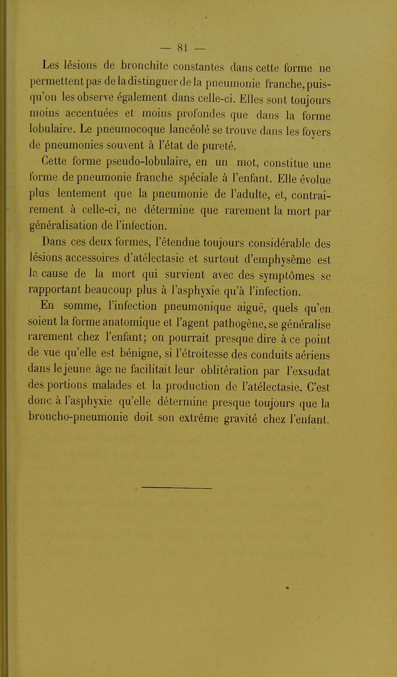 Les lésions de bronchite constantes clans cette forme ne permettent pas de la distinguer de la pneumonie franche, puis- qu'on les observe également dans celle-ci. Elles sont toujours moins accentuées et moins profondes que dans la forme lobulaire. Le pneumocoque lancéolé se trouve dans les foyers de pneumonies souvent à l'état de pureté. Cette forme pseudo-lobulaire, en un mot, constitue une forme de pneumonie franche spéciale à l'enfant. Elle évolue plus lentement que la pneumonie de l'adulte, et, contrai- rement à celle-ci, ne détermine que rarement la mort par généralisation de l'infection. Dans ces deux formes, l'étendue toujours considérable des lésions accessoires d'atélectasie et surtout d'emphysème est la cause de la mort qui survient avec des symptômes se rapportant beaucoup plus à l'asphyxie qu'à l'infection. En somme, l'infection pneumonique aiguë, quels qu'en soient la forme anatomique et l'agent pathogène, se généralise rarement chez l'enfant; on pourrait presque dire à ce point de vue qu'elle est bénigne, si l'étroitesse des conduits aériens dans le jeune âge ne facilitait leur obhtération par l'exsudat des portions malades et la production de l'atélectasie. C'est donc à l'asphyxie qu'elle détermine presque toujours que la broncho-pneumonie doit son extrême gravité chez l'enfant.