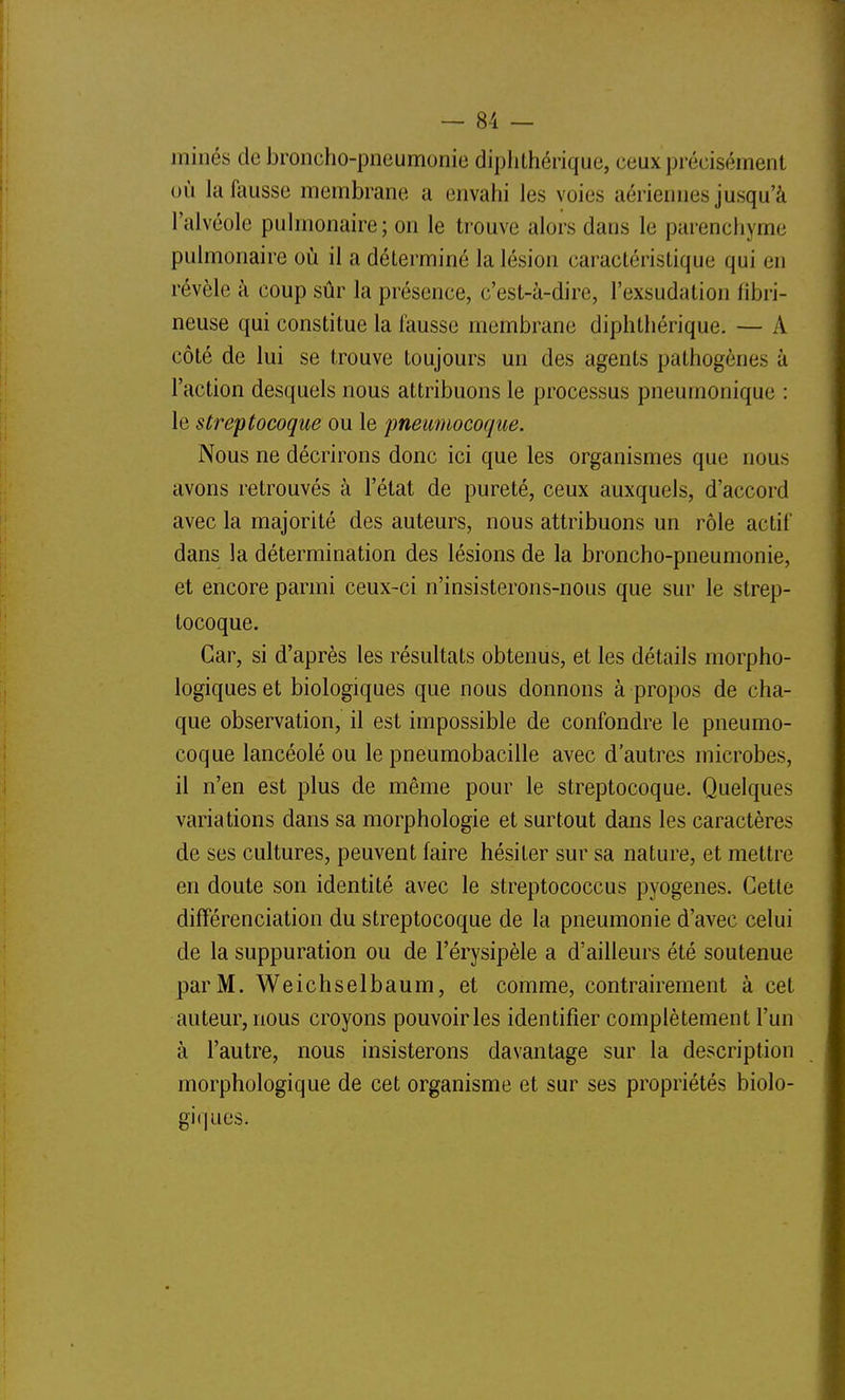 minés de broncho-pneumonie diplithérique, ceux piécisément où la fausse membrane a envahi les voies aériennes jusqu'à l'alvéole pulmonaire; on le trouve alors dans le parenchyme pulmonaire où il a déterminé la lésion caractéristique qui en révèle à coup sûr la présence, c'est-à-dire, l'exsudation fibri- neuse qui constitue la feusse membrane diphthérique. — A côté de lui se trouve toujours un des agents pathogènes à l'action desquels nous attribuons le processus pneumonique : le streptocoque ou le pneimiocoque. Nous ne décrirons donc ici que les organismes que nous avons retrouvés à l'état de pureté, ceux auxquels, d'accord avec la majorité des auteurs, nous attribuons un rôle actif dans la détermination des lésions de la broncho-pneumonie, et encore parmi ceux-ci n'insisterons-nous que sur le strep- tocoque. Car, si d'après les résultats obtenus, et les détails morpho- logiques et biologiques que nous donnons à propos de cha- que observation, il est impossible de confondre le pneumo- coque lancéolé ou le pneumobacille avec d'autres microbes, il n'en est plus de même pour le streptocoque. Quelques variations dans sa morphologie et surtout dans les caractères de ses cultures, peuvent faire hésiter sur sa nature, et mettre en doute son identité avec le streptococcus pyogenes. Cette différenciation du streptocoque de la pneumonie d'avec celui de la suppuration ou de Férysipèle a d'ailleurs été soutenue par M. Weichselbaum, et comme, contrairement à cet auteur, nous croyons pouvoir les identifier complètement l'un à l'autre, nous insisterons davantage sur la description morphologique de cet organisme et sur ses propriétés biolo- giques.