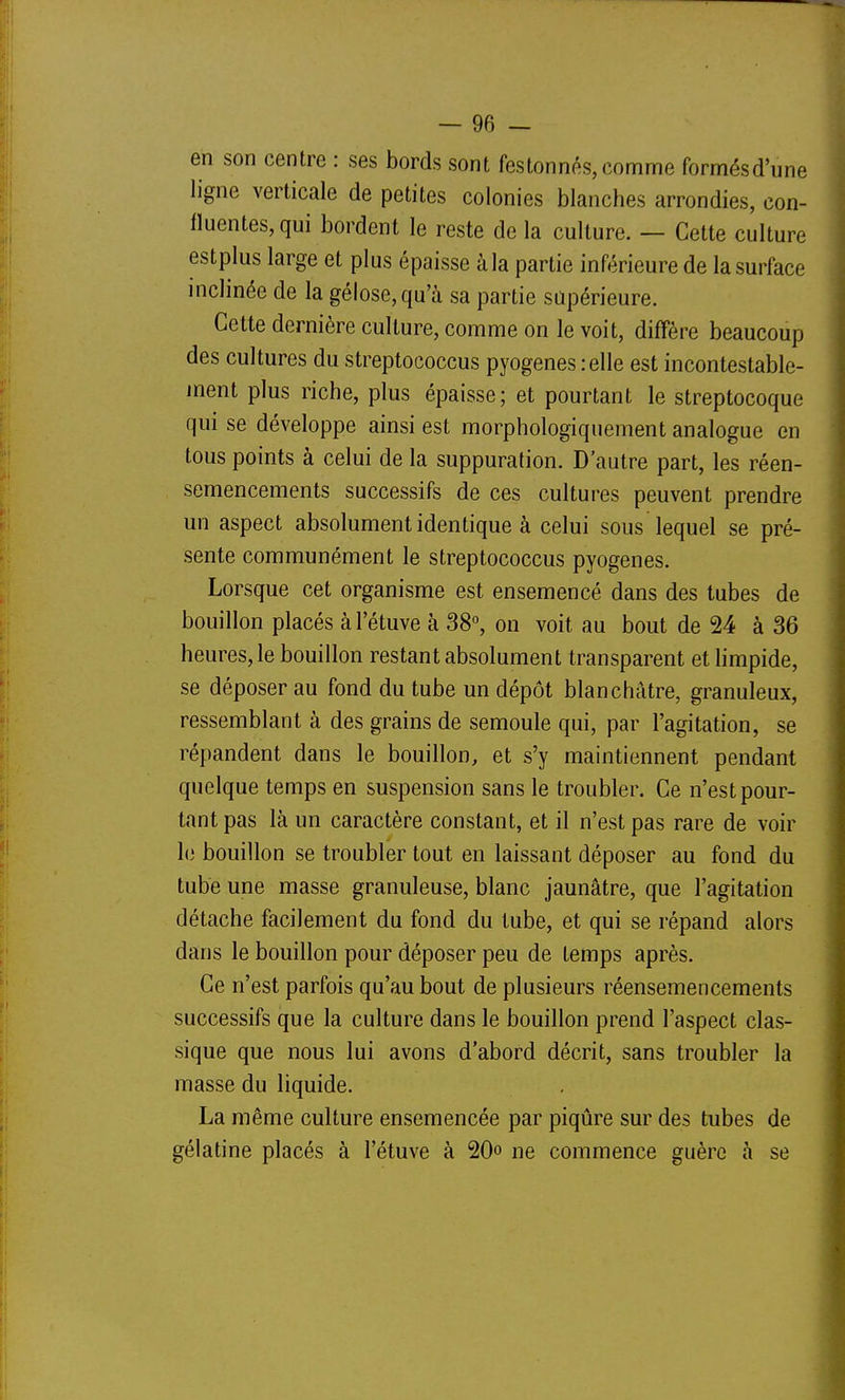 en son centre : ses bords sont festonnés, comme formésd'une ligne verticale de petites colonies blanches arrondies, con- lluentes,qui bordent le reste de la culture. — Cette culture estplus large et plus épaisse à la partie inférieure de la surface inclinée de la gélose, qu'à sa partie supérieure. Cette dernière culture, comme on le voit, diffère beaucoup des cultures du streptococcus pyogenes relie est incontestable- ment plus riche, plus épaisse; et pourtant le streptocoque qui se développe ainsi est morphologiquement analogue en tous points à celui de la suppuration. D'autre part, les réen- semencements successifs de ces cultures peuvent prendre un aspect absolument identique à celui sous lequel se pré- sente communément le streptococcus pyogenes. Lorsque cet organisme est ensemencé dans des tubes de bouillon placés àl'étuve à 38°, on voit au bout de 24 à 36 heures, le bouillon restant absolument transparent et limpide, se déposer au fond du tube un dépôt blanchâtre, granuleux, ressemblant à des grains de semoule qui, par l'agitation, se répandent dans le bouillon, et s'y maintiennent pendant quelque temps en suspension sans le troubler. Ce n'est pour- tant pas là un caractère constant, et il n'est pas rare de voir le bouillon se troubler tout en laissant déposer au fond du tube une masse granuleuse, blanc jaunâtre, que l'agitation détache facilement du fond du tube, et qui se répand alors dans le bouillon pour déposer peu de temps après. Ce n'est parfois qu'au bout de plusieurs réensemencements successifs que la culture dans le bouillon prend l'aspect clas- sique que nous lui avons d'abord décrit, sans troubler la masse du liquide. La même culture ensemencée par piqûre sur des tubes de gélatine placés à l'étuve à 20° ne commence guère à se