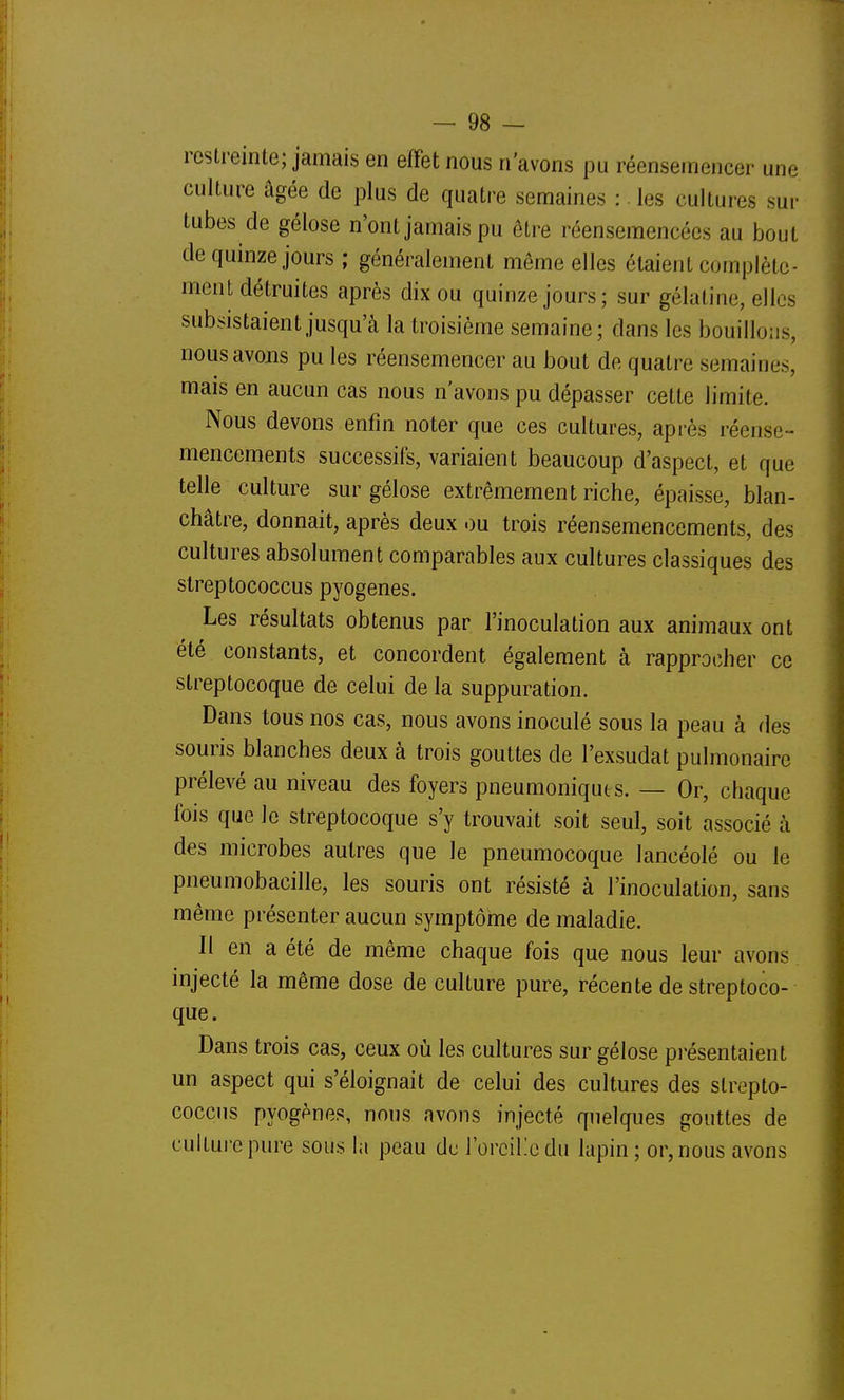 restreinte; jamais en effet nous n'avons pu réensemencer une culture âgée de plus de quatre semaines : les cultures sur tubes de gélose n'ont jamais pu ôtre réensemencées au bout de quinze jours ; généralement même elles étaient complète- ment détruites après dix ou quinze jours; sur gélatine, elles subsistaient jusqu'à la troisième semaine; dans les bouillons, nous avons pu les réensemencer au bout de quatre semaines, mais en aucun cas nous n'avons pu dépasser cette limite. Nous devons enfin noter que ces cultures, après réense- mencements successifs, variaient beaucoup d'aspect, et que telle culture sur gélose extrêmement riche, épaisse, blan- châtre, donnait, après deux .)u trois réensemencements, des cultures absolument comparables aux cultures classiques des streptococcus pyogenes. Les résultats obtenus par l'inoculation aux animaux ont été constants, et concordent également à rapprocher ce streptocoque de celui de la suppuration. Dans tous nos cas, nous avons inoculé sous la peau à des souris blanches deux à trois gouttes de l'exsudat pulmonaire prélevé au niveau des foyers pneumoniques. — Or, chaque fois que le streptocoque s'y trouvait soit seul, soit associé à des microbes autres que le pneumocoque lancéolé ou le pneumobacille, les souris ont résisté à l'inoculation, sans même présenter aucun symptôme de maladie. II en a été de même chaque fois que nous leur avons injecté la même dose de culture pure, récente de streptoco- que. Dans trois cas, ceux où les cultures sur gélose pi-ésentaient un aspect qui s'éloignait de celui des cultures des strepto- coccus pyogènes, nous avons injecté quelques gouttes de cultui-epure sous la peau de l'orciKedu lapin ; or, nous avons