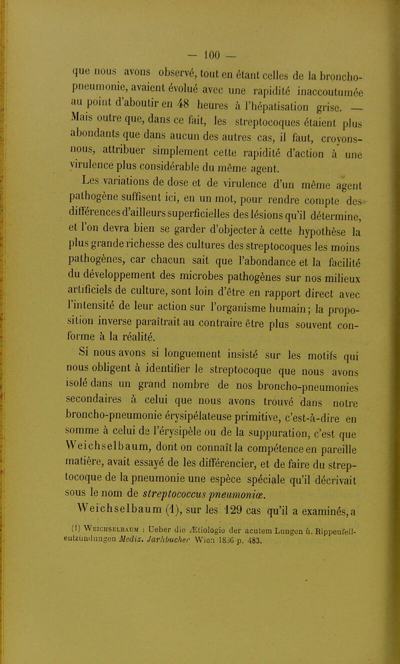 que nous avons observé, tout en étant celles de la broncho- pneumonie, avaient évolué avec une rapidité inaccoutumée au point d'aboutir en 48 heures à l'hépatisation grise. — Mais outre que, dans ce fait, les streptocoques étaient plus abondants que dans aucun des autres cas, il faut, croyons- nous, attribuer simplement cette rapidité d'action à une virulence plus considérable du même agent. Les variations de dose et de virulence d'un même agent pathogène suffisent ici, en un mot, pour rendre compte des différences d'ailleurs superficielles des lésions qu'il détermine, et l'on devra bien se garder d'objecter à cette hypothèse la plus grande richesse des cultures des streptocoques les moins pathogènes, car chacun sait que l'abondance et la facilité du développement des microbes pathogènes sur nos milieux artificiels de culture, sont loin d'être en rapport direct avec l'intensité de leur action sur l'organisme humain; la propo- sition inverse paraîtrait au contraire être plus souvent con- forme à la réalité. Si nous avons si longuement insisté sur les motifs qui nous obhgent à identifier le streptocoque que nous avons isolé dans un grand nombre de nos broncho-pneumonies secondaires à celui que nous avons trouvé dans notre broncho-pneumonie érysipéiateuse primitive, c'est-à-dire en somme à celui ds l'érysipèle ou de la suppuration, c'est que Weichselbaum, dont on connaît la compétence en pareille matière, avait essayé de les différencier, et de faire du strep- tocoque de la pneumonie une espèce spéciale qu'il décrivait sous le nom de streptococcus pneumoniœ. Weichselbaum (1), sur les 129 cas qu'il a examinés,a (1) Weichselbaum : Ueber die ^Etiologio der acutem Lungon ù. Rippenfell- enUiindungen Mecliz. Jarhbucher VVioa I83G p. 483.