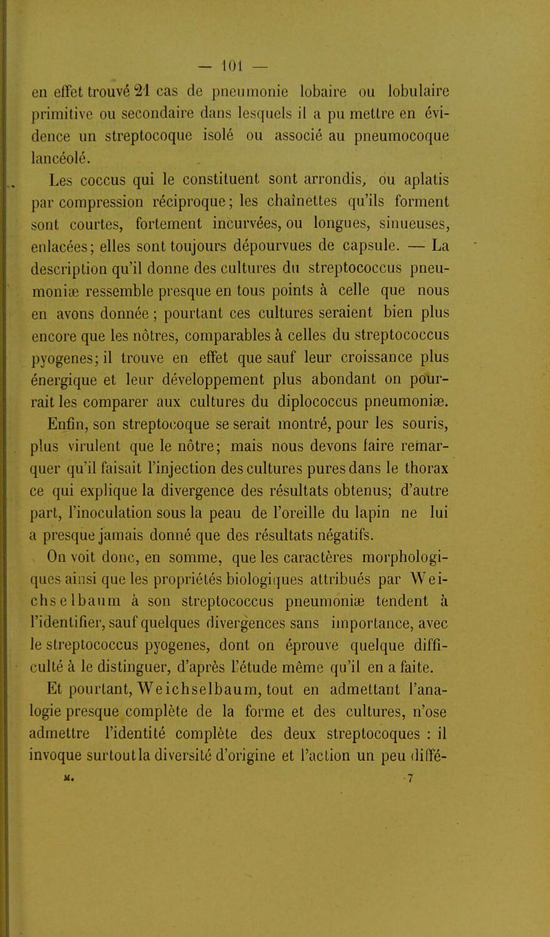 en effet trouvé 21 cas de pneumonie lobaire ou lobulairc primitive ou secondaire dans lesquels il a pu mettre en évi- dence un streptocoque isolé ou associé au pneumocoque lancéolé. Les coccus qui le constituent sont arrondis, ou aplatis par compression réciproque ; les chaînettes qu'ils forment sont courtes, fortement incurvées, ou longues, sinueuses, enlacées; elles sont toujours dépourvues de capsule. — La description qu'il donne des cultures du streptococcus pneu- monise ressemble presque en tous points à celle que nous en avons donnée ; pourtant ces cultures seraient bien plus encore que les nôtres, comparables à celles du streptococcus pyogenes; il trouve en effet que sauf leur croissance plus énergique et leur développement plus abondant on pour- rait les comparer aux cultures du diplococcus pneumoniae. Enfin, son streptocoque se serait montré, pour les souris, plus virulent que le nôtre; mais nous devons faire remar- quer qu'il faisait l'injection des cultures pures dans le thorax ce qui explique la divergence des résultats obtenus; d'autre part, l'inoculation sous la peau de l'oreille du lapin ne lui a presque jamais donné que des résultats négatifs. On voit donc, en somme, que les caractères morphologi- ques ainsi que les propriétés biologiques attribués par Wei- chselbaum à son streptococcus pneumoniae tendent à l'identifier, sauf quelques divergences sans importance, avec le streptococcus pyogenes, dont on éprouve quelque diffi- culté à le distinguer, d'après l'étude même qu'il en a faite. Et pourtant, Weichselbaum, tout en admettant l'ana- logie presque complète de la forme et des cultures, n'ose admettre l'identité complète des deux streptocoques : il invoque surtoutla diversité d'origine et l'action un peu diffé- M. -7