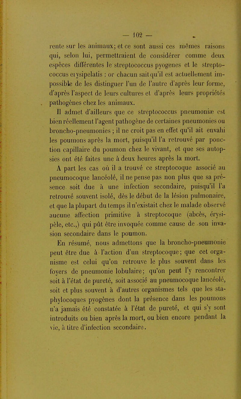 — J02 — rente sur les animaux; et ce sont aussi ces mômes raisons qui, selon lui, permettraient de considérer comme deux espèces difîérentes le streptococcus pyogenes elle strepto- coccus eiysipelalis : or chacun sait qu'il est actuellement im- possible de les distinguer l'un de l'autre d'après leur forme, d'après l'aspect de leurs cultures et d'après leurs propriétés , pathogènes chez les animaux. Il admet d'ailleurs que ce streptococcus pneumoniae est bien réellement l'agent pathogène de certaines pneumonies ou broncho-pneumonies ; il ne croit pas en effet qu'il ait envahi les poumons après la mort, puisqu'il l'a retrouvé par ponc- tion capillaire du poumon chez le vivant, et que ses autop- sies ont été faites une à deux heures après la mort. A part les cas où il a trouvé ce streptocoque associé au pneumocoque lancéolé, il ne pense pas non plus que sa pré- sence, soit due à une infection secondaire, puisqu'il l'a retrouvé souvent isolé, dès le début de la lésion pulmonaire, et que la plupart du temps il n'existait chez le malade observé aucune affection primitive à streptocoque (abcès, érysi- pèle, etc.,) qui pût être invoquée comme cause de son inva- sion secondaire dans le poumon. En résumé, nous admettons que la broncho-pneumonie peut être due à l'action d'un streptocoque ; que cet orga- nisme est celui qu'on retrouve le plus souvent dans les foyers de pneumonie lobulaire; qu'on peut l'y rencontrer soit à l'état de pureté, soit associé au pneumocoque lancéolé, soit et plus souvent à d'autres organismes tels que les sta- phylocoques pyogènes dont la présence dans les poumons n'a jamais été constatée à l'état de pureté, et qui s'y sont introduits ou bien après la mort, ou bien encore pendant la vie, à litre d'infection secondaire.