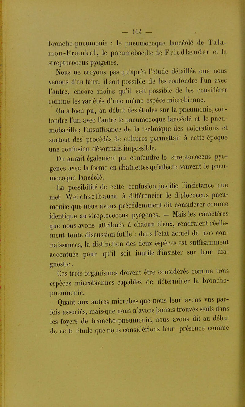 bronclio-pneumunic : le pneumocoque lancéolé de Tala- mon-Frtenkel, le pneumobacille de Friedlaînder el le streptococcus pyogenes. Nous ne croyons pas qu'après l'étude détaillée que nous venons d'en faire, il soit possible de les confondre l'un avec l'autre, encore moins qu'il soit possible de les considérer comme les variétés d'une même espèce microbienne. On a bien pu, au début des études sur la pneumonie, con- fondre l'un avec l'autre le pneumocoque lancéolé et le pneu- mobacille; l'insuffisance de la technique des colorations et surtout des procédés de cultures permettait à cette époque une confusion désormais impossible. On aurait également pu confondre le streptococcus pyo- genes avec la forme en chaînettes qu'affecte souvent le pneu- mocoque lancéolé. La possibilité de cette confusion justifie l'insistance que met Weichselbaum à différencier le diplococcus pneu- monie que nous avons précédemment dit considérer comme identique au streptococcus pyogenes. — Mais les caractères que nous avons attribués à chacun d'eux, rendraient réelle- ment toute discussion futile : dans l'état actuel de nos con- naissances, la distinction des deux espèces est suffisamment accentuée pour qu'il soit inutile d'insister sur leur dia- gnostic . Ces trois organismes doivent être considérés comme trois espèces microbiennes capables de déterminer la broncho- pneumonie. Quant aux autres microbes que nous leur avons vus par- fois associés, mais-que nous n'avons jamais trouvés seuls dans les foyers de broncho-pneumonie, nous avons dit au début de celte étude que nous considérions leur présence comme