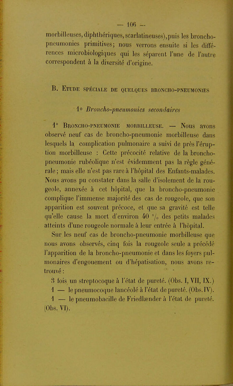 morbilleuses, diphthériques, scarlalineuses),puis les broncho- pneumonies primitives; nous verrons ensuite si les diffé- rences microbiologiques qui les séparent l'une de l'autre correspondent à la diversité d'origine. B. Etude spéciale de quelques droncho-pneumonies lo Broncho-pneumonies secondaires 1° Broncho-pneumonie morbilleuse. — Nous avons observé neuf cas de broncho-pneumonie morbilleuse dans lesquels la complication pulmonaire a suivi de près l'érup- tion morbilleuse : Cette précocité relative de la broncho- pneumonie rubéolique n'est évidemment pas la règle géné- rale; mais elle n'est pas rare à l'hôpital des Enfants-malades. Nous avons pu constater dans la salle d'isolement de la rou- geole, annexée à cet hôpital, que la broncho-pneumonie complique l'immense majorité des cas de rougeole, que son apparition est souvent précoce, et que sa gravité est telle qu'elle cause la mort d'environ 40 % des petits malades atteints d'une rougeole normale à leur entrée à l'hôpital. Sur les neuf cas de broncho-pneumonie morbilleuse que nous avons observés, cinq fois la rougeole seule a précédé l'apparition de la broncho-pneumonie et dans les foyers pul- monaires d'engouement ou d'hépatisation, nous avons re- trouvé : ■ * .S fois un streptocoque à l'état de pureté. (Obs. I, VII, IX.) 1 — le pneumocoque lancéolé à l'état de pureté. (Obs. IV). i — le pneumobacille de Friedlaender à l'état de pureté. (Obs. VI).