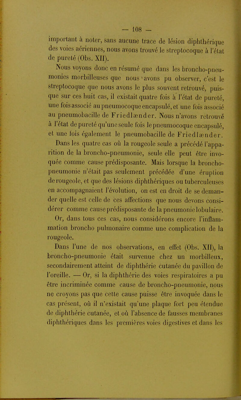 important à noter, sans aucune trace de lésion diphlhérique des voies.aériennes, nous avons trouvé le streptocoque à l'élat de pureté (Obs. XII). Nous voyons donc en résumé que dans les broncho-pneu- monies morbilleuses que nous ^ avons pu observer, c'est le streptocoque que nous avons le plus souvent retrouvé, puis- que sur ces huit cas, il existait quatre fois à l'état de pureté, une fois associé au pneumocoque encapsulé, et une fois associé au pneumobacille de Friedlaender. Nous n'avons retrouvé à l'état de pureté qu'une seule fois le pneumocoque encapsulé, et une fois également le pneumobacille de Friedlœnder. Dans les quatre cas où la rougeole seule a précédé l'appa- rition de la broncho-pneumonie, seule elle peut être invo- quée comme cause prédisposante. Mais lorsque la broncho- pneumonie n'était pas seulement précédée d'une éruplion de rougeole, et que des lésions diphthériques ou tuberculeuses en accompagnaient l'évolution, on est en droit de se deman- der quelle est celle de ces affections que nous devons consi- dérer comme cause prédisposante de la pneumonie lobulaire. Or, dans tous ces cas, nous considérons encore l'inflam- mation broncho pulmonaire comme une complication de la rougeole. Dans l'une de nos observations, en effet (Obs. XII), la broncho-pneumonie était survenue chez un morbilleux, secondairement atteint de diphthérie cutanée du pavillon de l'oreille. — Or, si la diphthérie des voies respiratoires a pu être incriminée comme cause de broncho-pneumonie, nous ne croyons pas que cette cause puisse être invoquée dans le cas présent, où il n'existait qu'une plaque fort peu étendue de diphthérie cutanée, et.où l'absence de fausses membranes diphthériques dans les premières voies digestives et dans les