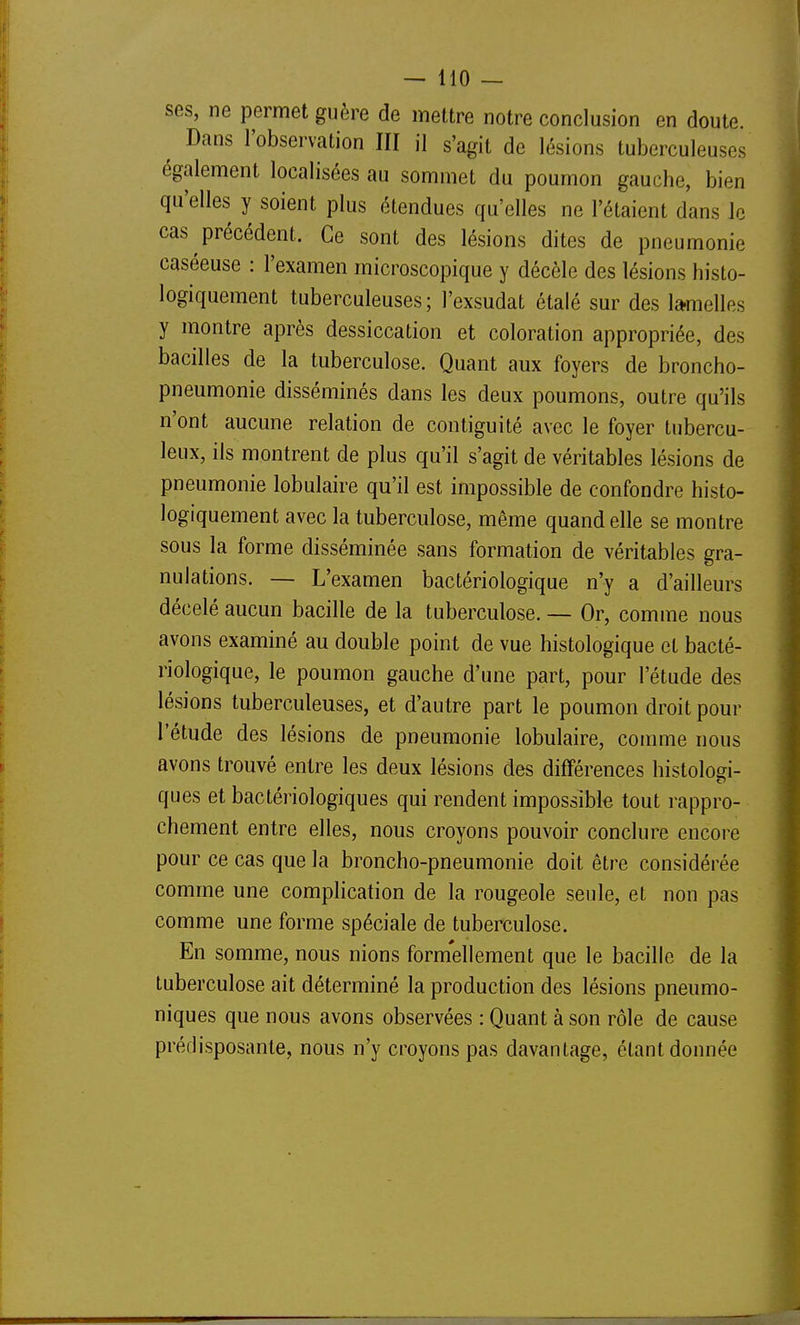 ses, ne permet guère de mettre notre conclusion en doute. ^ Dans l'observation III il s'agit de lésions tuberculeuses également localisées au sommet du poumon gauche, bien qu'elles y soient plus étendues qu'elles ne l'étaient dans le cas précédent. Ce sont des lésions dites de pneumonie caséeuse : l'examen microscopique y décèle des lésions histo- logiquement tuberculeuses ; l'exsudat étalé sur des lamelles y montre après dessiccation et coloration appropriée, des bacilles de la tuberculose. Quant aux foyers de broncho- pneumonie disséminés dans les deux poumons, outre qu'ils n'ont aucune relation de contiguité avec le foyer tubercu- leux, ils montrent de plus qu'il s'agit de véritables lésions de pneumonie lobulaire qu'il est impossible de confondre histo- logiquement avec la tuberculose, même quand elle se montre sous la forme disséminée sans formation de véritables gra- nulations. — L'examen bactériologique n'y a d'ailleurs décelé aucun bacille de la tuberculose. — Or, comme nous avons examiné au double point de vue histologique et bacté- riologique, le poumon gauche d'une part, pour l'étude des lésions tuberculeuses, et d'autre part le poumon droit pour l'étude des lésions de pneumonie lobulaire, comme nous avons trouvé entre les deux lésions des différences histolod- ques et bactériologiques qui rendent impossible tout rappro- chement entre elles, nous croyons pouvoir conclure encore pour ce cas que la broncho-pneumonie doit être considérée comme une complication de la rougeole seule, et non pas comme une forme spéciale de tuberculose. En somme, nous nions formellement que le bacille de la tuberculose ait déterminé la production des lésions pneumo- niques que nous avons observées : Quant à son rôle de cause prédisposante, nous n'y croyons pas davantage, étant donnée