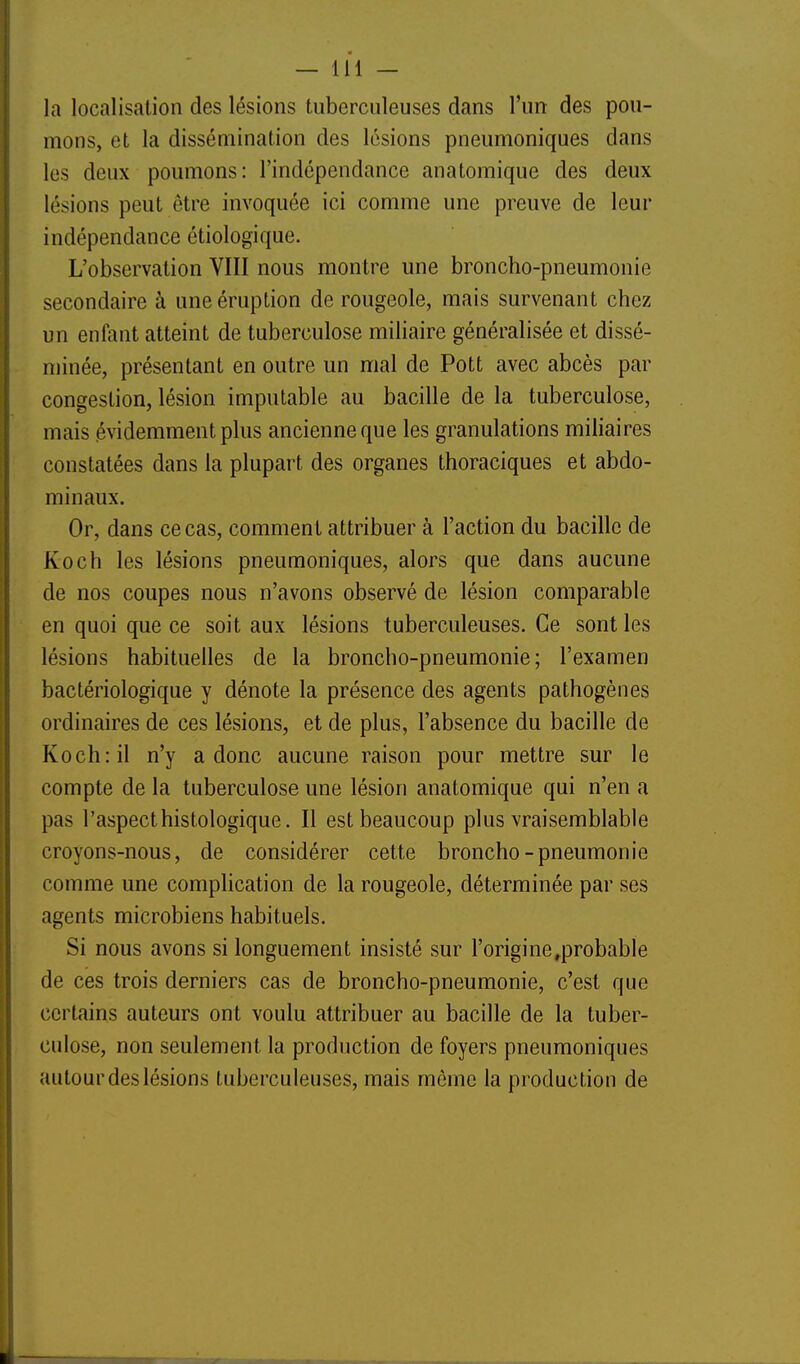 la localisation des lésions tuberculeuses dans l'un des pou- mons, et la dissémination des lésions pneumoniques dans les deux poumons: l'indépendance anatomique des deux lésions peut être invoquée ici comme une preuve de leur indépendance étiologique. L'observation VIII nous montre une broncho-pneumonie secondaire à une éruption de rougeole, mais survenant chez un enfant atteint de tuberculose miliaire généralisée et dissé- minée, présentant en outre un mal de Pott avec abcès par congestion, lésion imputable au bacille de la tuberculose, mais .évidemment plus ancienne que les granulations miliaires constatées dans la plupart des organes thoraciques et abdo- minaux. Or, dans ce cas, comment attribuer à l'action du bacille de Koch les lésions pneumoniques, alors que dans aucune de nos coupes nous n'avons observé de lésion comparable en quoi que ce soit aux lésions tuberculeuses. Ce sont les lésions habituelles de la broncho-pneumonie; l'examen bactériologique y dénote la présence des agents pathogènes ordinaires de ces lésions, et de plus, l'absence du bacille de Koch: il n'y a donc aucune raison pour mettre sur le compte de la tuberculose une lésion anatomique qui n'en a pas l'aspecthistologique. Il est beaucoup plus vraisemblable croyons-nous, de considérer cette broncho-pneumonie comme une complication de la rougeole, déterminée par ses agents microbiens habituels. Si nous avons si longuement insisté sur l'origine^probable de ces trois derniers cas de broncho-pneumonie, c'est que certains auteurs ont voulu attribuer au bacille de la tuber- culose, non seulement la production de foyers pneumoniques autour des lésions tuberculeuses, mais même la production de