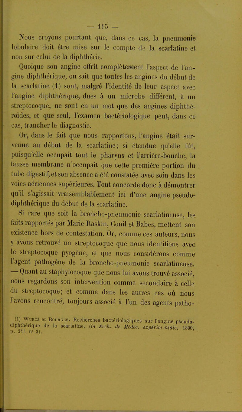 Nous croyons pourtant que, dans ce cas, la pneumonie lobulaire doit être mise sur le compte de la scarlatine et non sur celui de la diphthérie. Quoique son angine offrît complètement l'aspect de l'an- gine diphthérique, on sait que toutes les angines du début de la scarlatine (1) sont, malgré l'identité de leur aspect avec l'angine diphthérique, dues à un microbe différent, à un streptocoque, ne sont en un mot que des angines diphthé- roïdes, et que seul, l'examen bactériologique peut, dans ce cas, trancher le diagnostic. Or, dans le fait que nous rapportons, l'angine était sur- venue au début de la scarlatine; si étendue qu'elle lût, puisqu'elle occupait tout le pharynx et l'arrière-bouche, la lausse membrane n'occupait que cette première portion du tube digestif, et son absence a été constatée avec soin dans les voies aériennes supérieures. Tout concorde donc à démontrer qu'il s'agissait vraisemblablement ici d'une angine pseudo- diphthérique du début de la scarlatine. Si rare que soit la broncho-pneumonie scarlatineuse, les faits rapportés par Marie Raskin, Conil et Babes, mettent son existence hors de contestation. Or, comme ces auteurs, nous y avons retrouvé un streptocoque que nous identifions avec le streptocoque pyogène, et que nous considérons comme l'agent pathogène de la broncho pneumonie scarlatineuse. — Quant au staphylocoque que nous lui avons trouvé associé, nous regardons son intervention comme secondaire à celle du streptocoque; et comme dans les autres cas où nous l'avons rencontré, toujours associé à l'un des agents patho- (1) WuRTz et Bourges. Recherches bactériologiques sur l'angiae pseudo- diphthérique de la scarlatine, {in Arch. de Médec. expérimentale 1890 p. 3il, n° 3j.