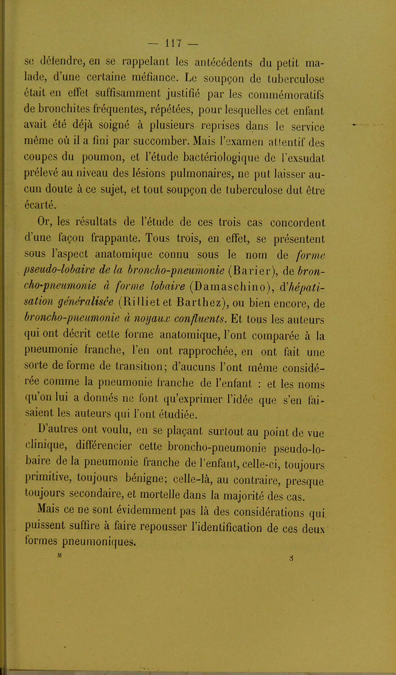 so défendre, en se rappelant les antécédents du petit ma- lade, d'une certaine méfiance. Le soupçon de tuberculose était en effet suffisamment justifié par les commémoratifs de bronchites fréquentes, répétées, pour lesquelles cet enfant avait été déjà soigné à plusieurs reprises dans le service même où il a fini par succomber. Mais l'examen attentif des coupes du poumon, et l'étude bactériologique de l'exsudat prélevé au niveau des lésions pulmonaires, ne put laisser au- cun doute à ce sujet, et tout soupçon de tuberculose dut être écarté. Or, les résultats de l'étude de ces trois cas concordent d'une façon frappante. Tous trois, en effet, se présentent sous l'aspect anatomique connu sous le nom de forme pseudo-lobaire de la broncho-pneimonie (Barier), de bron- cho-pneumonie à forme lobaire (Damaschino), d'hépati- sation généralisée (Rillietet Barthez), ou bien encore, de broncho-pneumonie à noyaux confluents. Et tous les auteurs qui ont décrit cette forme anatomique, l'ont comparée à la pneumonie franche, l'en ont rapprochée, en ont fait une sorte déforme de transition; d'aucuns l'ont même considé- rée comme la pneumonie franche de l'enfant : et les noms qu'on lui a donnés ne font qu'exprimer l'idée que s'en fai- saient les auteurs qui l'ont étudiée. D'autres ont voulu, en se plaçant surtout au point de vue clinique, différencier cette broncho-pneumonie pseudo-lo- baire de la pneumonie franche de l'enfant, celle-ci, toujours primitive, toujours bénigne; celle-là, au contraire, presque toujours secondaire, et mortelle dans la majorité des cas. Mais ce ne sont évidemment pas là des considérations qui. puissent suffire à faire repousser l'identification de ces deux formes pneumoniques.