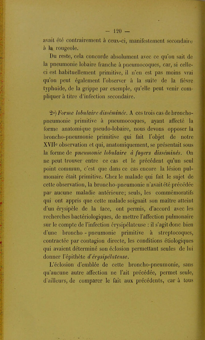 avait été contrairement à ceux-ci, manifestement secondaire à la rougeoie. Du reste, cela concorde absolument avec ce qu'on sait de la pneumonie lobaire franche à pneumocoques, car, si celle- ci est habituellement primitive, il n'en est pas moins vrai qu'on peut également l'observer à la suite de la fièvre typhoïde, de la grippe par exemple, qu'elle peut venir com- pliquer à titre d'infection secondaire. 2<j) Forme lobulaire disséminée. A ces trois cas de broncho- pneumonie primitive à pneumocoques, ayant affecté la forme anatomique pseudo-lobaire, nous devons opposer la broncho-pneumonie primitive qui fait l'objet de notre XVIle observation et qui, anatomiquement, se présentait sous la forme de pneumonie lobulaire à foyers disséminés. On ne peut trouver entre ce cas et le précédent qu'un seul point commun, c'est que dans ce cas encore la lésion pul- monaire était primitive. Chez le malade qui fait le sujet de cette observation, la broncho-pneumonie n'avait été précédée par aucune maladie antérieure; seuls, les commémoratifs qui ont appris que cette malade soignait son maître atteint d'un érysipèle de la face, ont permis, d'accord avec les recherches bactériologiques, de mettre l'afTection pulmonaii-e sur le compte de l'infection crysipélateuse : il s'agit donc bien d'une broncho - pneumonie primitive à streptocoques, contractée par contagion directe, les conditions étiologiques qui avaient déterminé son éclosion permettant seules de lui donner l'épithète d'érysipélateuse. L'éclosion d'emblée de cette broncho-pneumonie, sans qu'aucune autre affection ne l'ait précédée, permet seule, d'ailleurs, de comparer le fait aux précédenls, car à tous