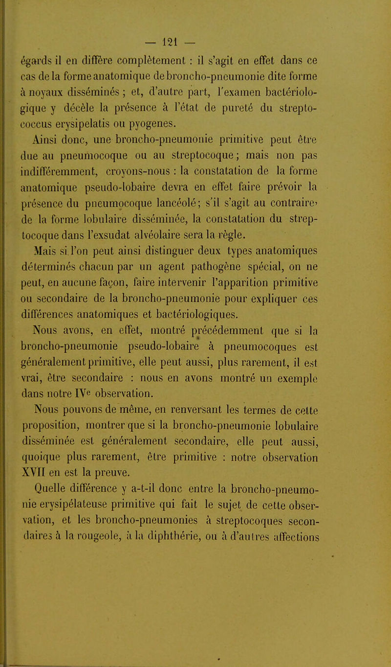 égards il en diffère complètement : il s'agit en effet dans ce cas delà forme anatomiqiie de broncho-pneumonie dite forme h noyaux disséminés ; et, d'autre part, l'examen bactériolo- gique y décèle la présence à l'état de pureté du strepto- coccus erysipelatis ou pyogenes. Ainsi donc, une broncho-pneumonie primitive peut être due au pneumocoque ou au streptocoque ; mais non pas indifféremment, croyons-nous : la constatation de la forme anatomique pseudo-lobaire devra en effet faire prévoir la présence du pneumocoque lancéolé; s'il s'agit au contraire' de la forme lobulaire disséminée, la constatation du strep- tocoque dans l'exsudat alvéolaire sera la règle. Mais si l'on peut ainsi distinguer deux types anatomiques déterminés chacun par un agent pathogène spécial, on ne peut, en aucune façon, faire intervenir l'apparition primitive ou secondaire de la broncho-pneumonie pour expliquer ces différences anatomiques et bactériologiques. Nous avons, en effet, montré précédemment que si la broncho-pneumonie pseudo-lobaire à pneumocoques est généralement primitive, elle peut aussi, plus rarement, il est vrai, être secondaire : nous en avons montré un exemple dans notre IVe observation. Nous pouvons de même, en renversant les termes de cette proposition, montrer que si la broncho-pneumonie lobulaire disséminée est généralement secondaire, elle peut aussi, quoique plus rarement, être primitive : notre observation XVII en est la preuve. Quelle différence y a-t-il donc entre la broncho-pneumo- nie erysipélateuse primitive qui fait le sujet de cette obser- vation, et les broncho-pneumonies à streptocoques secon- daires à la rougeole, à la diphthérie, ou à d'au Ires affections