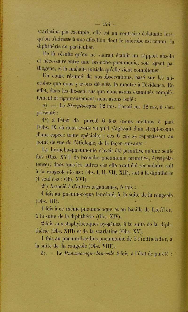 scarlatine par exemple; elle est au contraire éclatante lors- qu'on s'adresse à une affection dont le microbe est connu : la diphthérie en particulier. De là résulte qu'on ne saurait établir un rapport absolu et nécessaire entre une broncho-pneumonie, son agent pa- thogène, et la maladie initiale qu'elle vient compliquer. Un court résumé de nos observations, basé sur les mi- crobes que nous y avons décelés, le montre à l'évidence. En effet, dans les dix-sept cas que nous avons examinés complè- tement et rigoureusement, nous avons isolé : a) . — Le Streptocoque 12 fois. Parmi ces 12 cas, il s'est présenté : 4) à l'état de pureté 6 fois (nous mettons à part rObs. IX où nous avons vu qu'il s'agissait d'un streptocoque d'une espèce toute spéciale) : ces 6 cas se répartissent au point de vue de l'étiologie, de la façon suivante : La broncho-pneumonie n'avait été primitive qu'une seule fois (Obs. XVII de broncho-pneumonie primitive, érysipéla- leuse); dans tous lès autres cas elle avait été secondaire soit à la rougeole (4 cas : Obs. I, II, VII, XII), soit à la diphthérie (1 seul cas: Obs. XVI). 2°) Associé à d'autres organismes, 5 fois : 1 fois au pneumocoque lancéolé, à la suite de la rougeole (Obs. III). 1 fois à ce même pneumocoque et au bacille de Lœffler, à la suite de la diphthérie (Obs. XIV). 2 fois aux staphylocoques pyogènes, à la suite de la diph- thérie (Obs. XIII) et de la scarlatine (Obs. XV). 1 fois au pneumobacillus pneuraoniae de Friedlaender, à la suite de la rougeole (Obs. VIII). b) . - Le Pneumocoque lancéolé 4 fois à l'état de pureté :