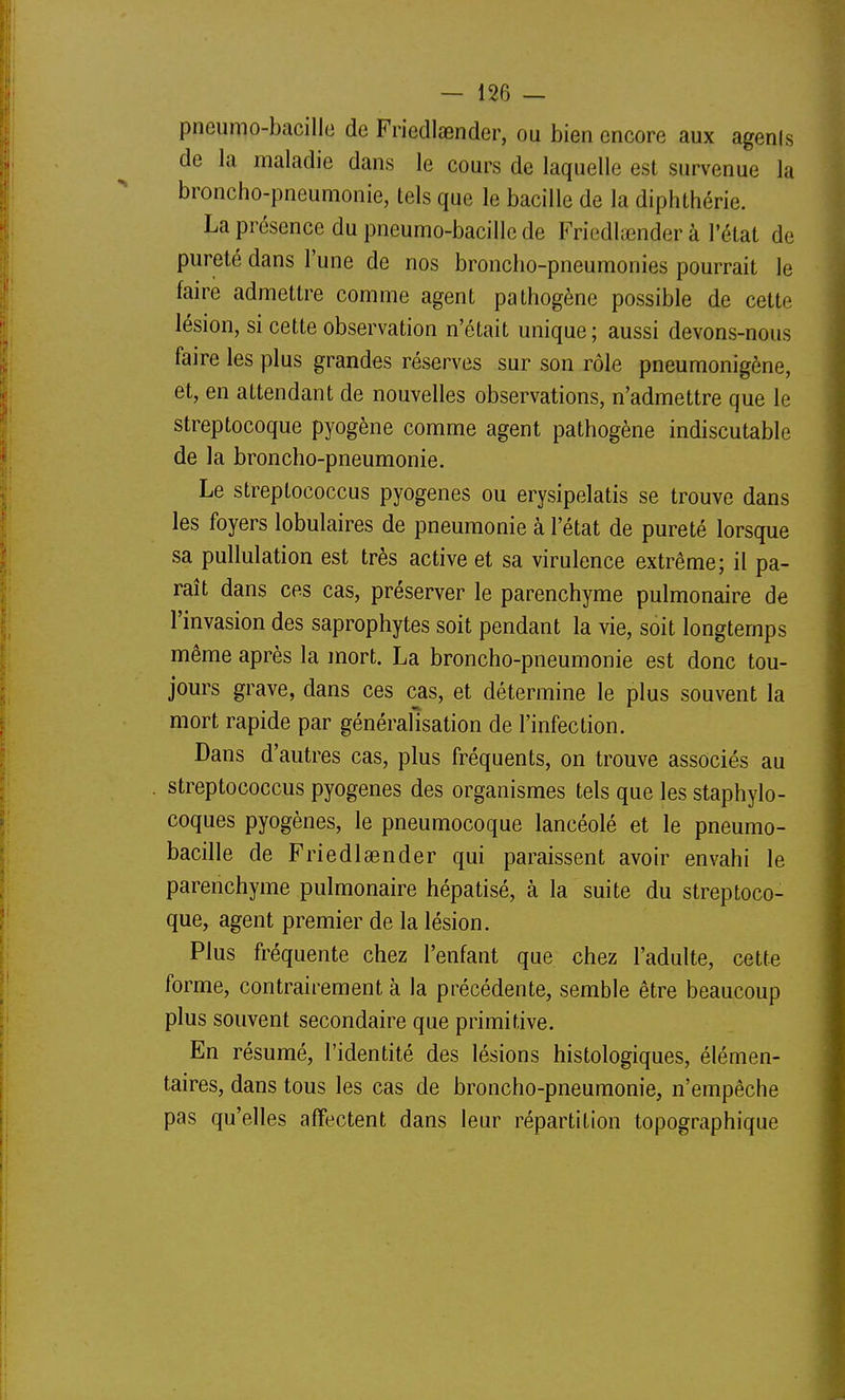 pneumo-bacille de Friedlasnder, ou bien encore aux agenis de la maladie dans le cours de laquelle est survenue la broncho-pneumonie, tels que le bacille de la diphthérie. La présence du pneumo-bacille de Friedlœnder à l'état de pureté dans l'une de nos broncho-pneumonies pourrait le faire admettre comme agent pathogène possible de cette lésion, si cette observation n'était unique; aussi devons-nous faire les plus grandes réserves sur son rôle pneumonigène, et, en attendant de nouvelles observations, n'admettre que le streptocoque pyogène comme agent pathogène indiscutable de la broncho-pneumonie. Le streptococcus pyogenes ou erysipelatis se trouve dans les foyers lobulaires de pneumonie à l'état de pureté lorsque sa pullulation est très active et sa virulence extrême; il pa- raît dans ces cas, préserver le parenchyme pulmonaire de l'invasion des saprophytes soit pendant la vie, soit longtemps même après la mort. La broncho-pneumonie est donc tou- jours grave, dans ces cas, et détermine le plus souvent la mort rapide par généralisation de l'infection. Dans d'autres cas, plus fréquents, on trouve associés au streptococcus pyogenes des organismes tels que les staphylo- coques pyogènes, le pneumocoque lancéolé et le pneumo- bacille de Friedlasnder qui paraissent avoir envahi le parenchyme pulmonaire hépatisé, à la suite du streptoco- que, agent premier de la lésion. Plus fréquente chez l'enfant que chez l'adulte, cette forme, contrairement à la précédente, semble être beaucoup plus souvent secondaire que primitive. En résumé, l'identité des lésions histologiques, élémen- taires, dans tous les cas de broncho-pneumonie, n'empêche pas qu'elles affectent dans leur répartition topographique