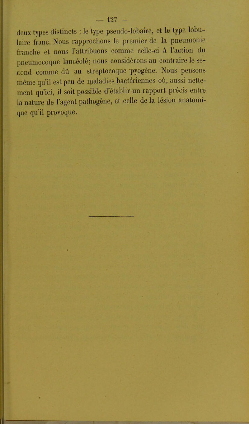 deux types distincts : le type pseudo-lobaire, et le type lobu- laire franc. Nous rapprochons le premier de la pneumonie franche et nous l'attribuons comme celle-ci à l'action du pneumocoque lancéolé; nous considérons au contraire le se- cond comme dû au streptocoque -pyogène. Nous pensons même qu'il est peu de ipaladies bactériennes oià, aussi nette- ment qu'ici, il soit possible d'établir un rapport précis entre la nature de l'agent pathogène, et celle de la lésion anatomi- que qu'il provoque.