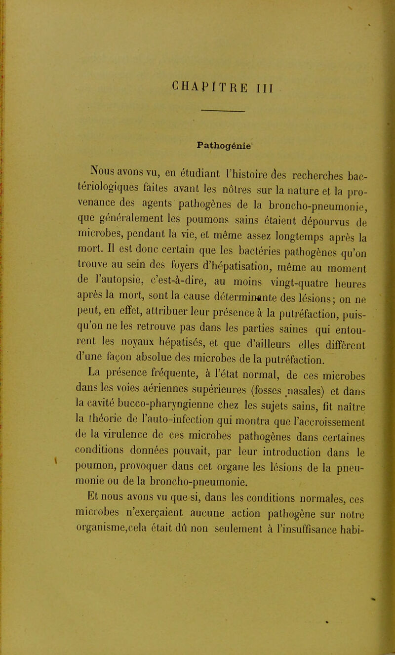 CHAPITRE III Pathogénie Nous avons vu, en étudiant l'histoire des recherches bac- tériologiques faites avant les nôtres sur la nature et la pro- venance des agents pathogènes de la broncho-pneumonie, que généralement les poumons sains étaient dépourvus de microbes, pendant la vie, et même assez longtemps après la mort. Il est donc certain que les bactéries pathogènes qu'on trouve au sein des foyers d'hépatisation, même au moment de l'autopsie, c'est-à-dire, au moins vingt-quatre heures après la mort, sont la cause détermin«nte des lésions; on ne peut, en effet, attribuer leur présence à la putréfaction, puis- qu'on ne les retrouve pas dans les parties saines qui entou- rent les noyaux hépatisés, et que d'ailleurs elles diffèrent d'une façon absolue des microbes de la putréfaction. La présence fréquente, à l'état normal, de ces microbes dans les voies aériennes supérieures (fosses nasales) et dans la cavité bucco-pharyngienne chez les sujets sains, fit naître la Ihéorie de l'auto-infection qui montra que l'accroissement de la virulence de ces microbes pathogènes dans certaines conditions données pouvait, par leur introduction dans le poumon, provoquer dans cet organe les lésions de la pneu- monie ou de la broncho-pneumonie. Et nous avons vu que si, dans les conditions normales, ces microbes n'exerçaient aucune action pathogène sur notre organisme,cela était dû non seulement à l'insuffisance habi-