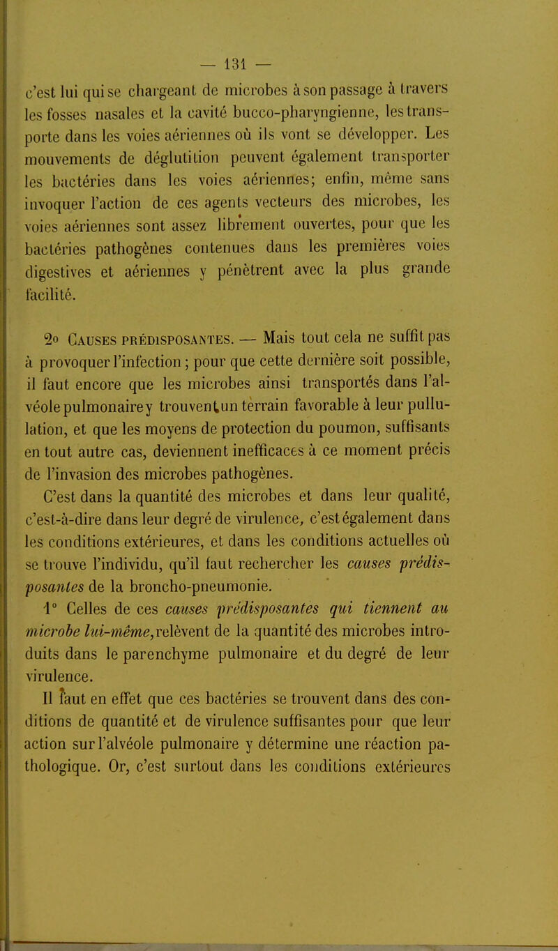 c'est lui qui se chargeant de microbes à son passage à travers les fosses nasales et la cavité bucco-pharyngiennc, les trans- porte dans les voies aériennes où ils vont se développer. Les mouvements de déglutition peuvent également transporter les bactéries dans les voies aériennes; enfin, même sans invoquer l'action de ces agents vecteurs des microbes, les voies aériennes sont assez librement ouvertes, pour que les bactéries pathogènes contenues dans les premières voies digestives et aériennes y pénètrent avec la plus grande facilité. 2o Causes prédisposantes. — Mais tout cela ne suffit pas à provoquer l'infection ; pour que cette dernière soit possible, il faut encore que les microbes ainsi transportés dans l'al- véole pulmonairey trouventun terrain favorable à leur pullu- lation, et que les moyens de protection du poumon, suffisants en tout autre cas, deviennent inefficaces à ce moment précis de l'invasion des microbes pathogènes. C'est dans la quantité des microbes et dans leur qualité, c'est-à-dire dans leur degré de virulence, c'est également dans les conditions extérieures, et dans les conditions actuelles où se trouve l'individu, qu'il faut rechercher les causes prédis- posantes de la broncho-pneumonie. 1 Celles de ces causes prédisposantes qui tiennent au microbe lui-même,ve\è\eni de la quantité des microbes intro- duits dans le parenchyme pulmonaire et du degré de leur virulence. Il faut en effet que ces bactéries se trouvent dans des con- ditions de quantité et de virulence suffisantes pour que leur action sur l'alvéole pulmonaire y détermine une réaction pa- thologique. Or, c'est surtout dans les conditions extérieures