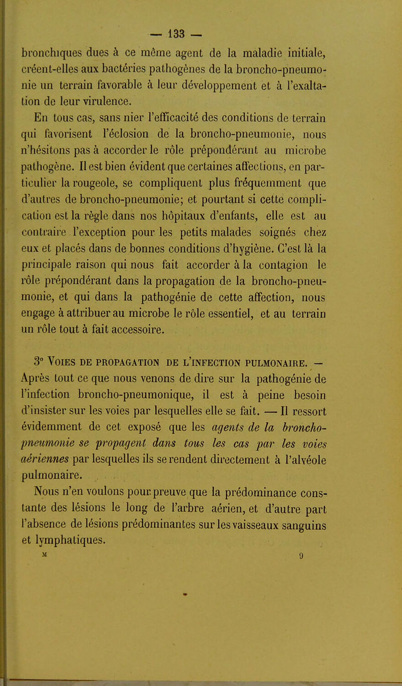 bronchiques dues à ce même agent de la maladie initiale, créent-elles aux bactéries pathogènes de la broncho-pneumo- nie un terrain favorable à leur développement et à l'exalta- tion de leur virulence. En tous cas, sans nier l'efficacité des conditions de terrain qui favorisent l'éclosion de la broncho-pneumonie, nous n'hésitons pas à accorder le rôle prépondérant au microbe pathogène. II est bien évident que certaines affections, en par- ticuUer la rougeole, se compliquent plus fréquemment que d'autres de broncho-pneumonie; et pourtant si cette compli- cation est la règle dans nos hôpitaux d'enfants, elle est au contraire l'exception pour les petits malades soignés chez eux et placés dans de bonnes conditions d'hygiène. C'est là la principale raison qui nous fait accorder à la contagion le rôle prépondérant dans la propagation de la broncho-pneu- monie, et qui dans la pathogénie de cette affection, nous engage à attribuer au microbe le rôle essentiel, et au terrain un rôle tout à fait accessoire. 3° Voies de propagation de l'infection pulmonaire. — Après tout ce que nous venons de dire sur la pathogénie de l'infection broncho-pneumonique, il est à peine besoin d'insister sur les voies par lesquelles elle se fait. — Il ressort évidemment de cet exposé que les agents de la broncho- pneumonie se propagent dans tous les cas par les voies aériemies par lesquelles ils se rendent directement à l'alvéole pulmonaire. Nous n'en voulons pour preuve que la prédominance cons- tante des lésions le long de l'arbre aérien, et d'autre part l'absence de lésions prédominantes sur les vaisseaux sanguins et lymphatiques. M 9