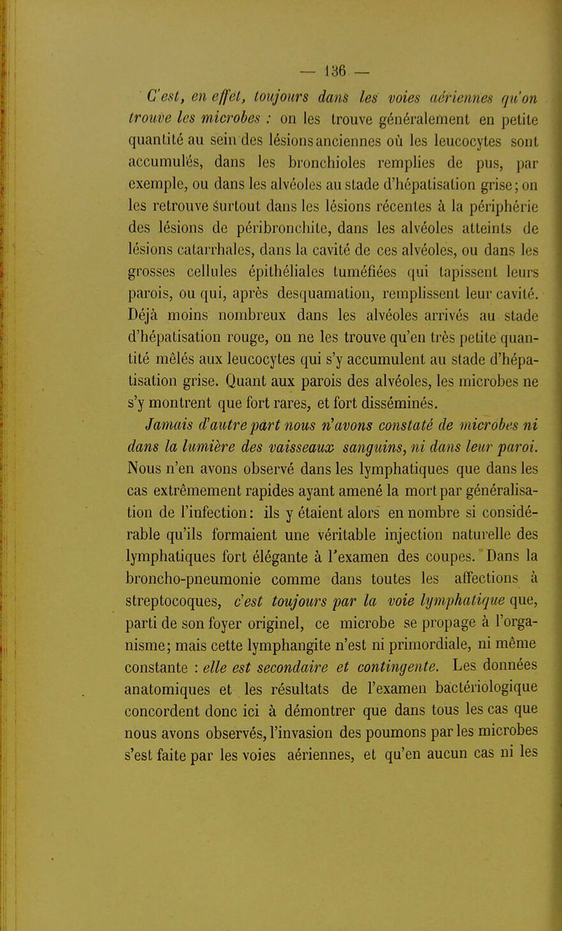 C'est, en effet, toujours dans les voies aériennes qu'on trouve les microbes : on les trouve généralement en petite quantité au sein des lésions anciennes où les leucocytes sont accumulés, dans les bronchioles remplies de pus, par exemple, ou dans les alvéoles au stade d'hépatisation grise ; on les retrouve Surtout dans les lésions récentes à la périphérie des lésions de péribronchite, dans les alvéoles atteints de lésions catarrhales, dans la cavité de ces alvéoles, ou dans les grosses cellules épithéliales tuméfiées qui tapissent leurs parois, ou qui, après desquamation, remphssent leur cavité. Déjà moins nombreux dans les alvéoles arrivés au stade d'hépatisation rouge, on ne les trouve qu'en très petite quan- tité mêlés aux leucocytes qui s'y accumulent au stade d'hépa- tisation grise. Quant aux parois des alvéoles, les microbes ne s'y montrent que fort rares, et fort disséminés. Jamais d'autre part nous n'avons constaté de microbes ni dans la lumière des vaisseaux sanguins, ni dans leur paroi. Nous n'en avons observé dans les lymphatiques que dans les cas extrêmement rapides ayant amené la mort par généralisa- tion de l'infection : ils y étaient alors' en nombre si considé- rable qu'ils formaient une véritable injection naturelle des lymphatiques fort élégante à Texamen des coupes. Dans la broncho-pneumonie comme dans toutes les affections à streptocoques, c'est toujours par la voie lymphatique que, parti de son foyer originel, ce microbe se propage à l'orga- nisme; mais cette lymphangite n'est ni primordiale, ni même constante : elle est secondaire et contingente. Les données anatomiques et les résultats de l'examen bactériologique concordent donc ici à démontrer que dans tous les cas que nous avons observés, l'invasion des poumons par les microbes s'est faite par les voies aériennes, et qu'en aucun cas ni les
