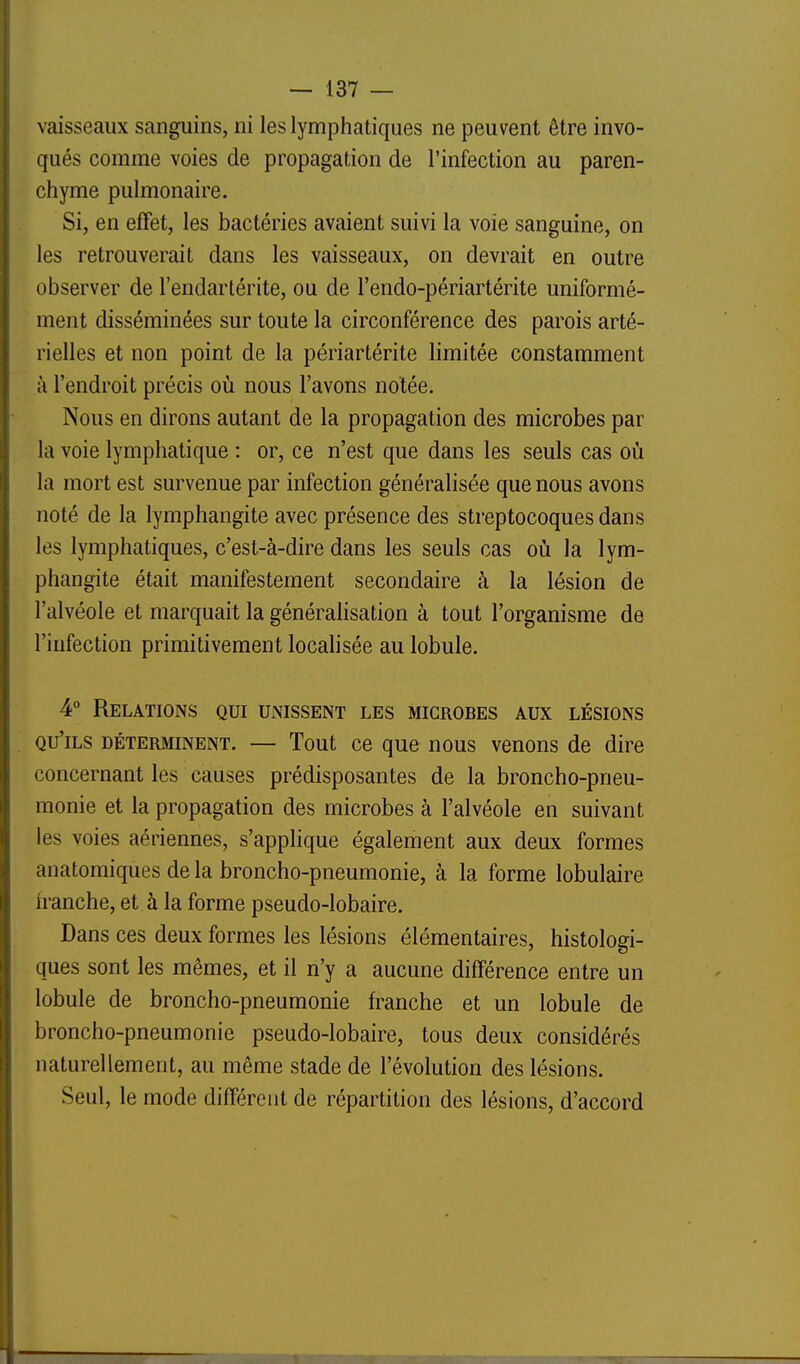 vaisseaux sanguins, ni les lymphatiques ne peuvent être invo- qués comme voies de propagation de l'infection au paren- chyme pulmonaire. Si, en effet, les bactéries avaient suivi la voie sanguine, on les retrouverait dans les vaisseaux, on devrait en outre observer de l'endartérite, ou de l'endo-périartérite uniformé- ment disséminées sur toute la circonférence des parois arté- rielles et non point de la périartérite limitée constamment à l'endroit précis où nous l'avons notée. Nous en dirons autant de la propagation des microbes par la voie lymphatique : or, ce n'est que dans les seuls cas où la mort est survenue par infection généralisée que nous avons noté de la lymphangite avec présence des streptocoques dans les lymphatiques, c'est-à-dire dans les seuls cas où la lym- phangite était manifestement secondaire à la lésion de l'alvéole et marquait la générahsation à tout l'organisme de l'infection primitivement locahsée au lobule. 4° Relations qui unissent les microbes aux lésions qu'ils déterminent. — Tout ce que nous venons de dire concernant les causes prédisposantes de la broncho-pneu- monie et la propagation des microbes à l'alvéole en suivant les voies aériennes, s'applique également aux deux formes anatomiques de la broncho-pneumonie, à la forme lobulaire Iranche, et à la forme pseudo-lobaire. Dans ces deux formes les lésions élémentaires, histologi- ques sont les mêmes, et il n'y a aucune différence entre un lobule de broncho-pneumonie franche et un lobule de broncho-pneumonie pseudo-lobaire, tous deux considérés naturellement, au même stade de l'évolution des lésions. Seul, le mode différent de répartition des lésions, d'accord