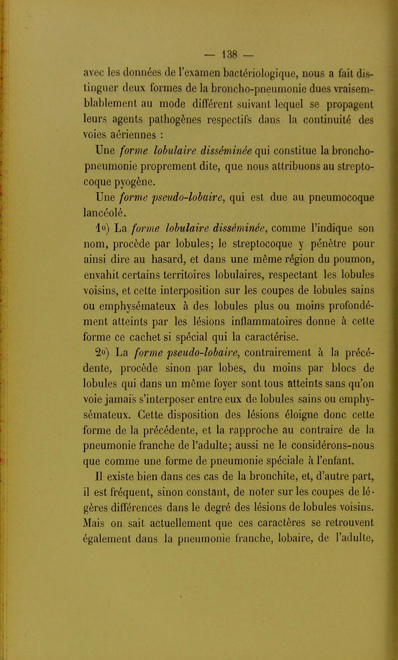 avec les données de l'examen bactériologique, nous a fait dis- tinguer deux formes de la broncho-pneumonie dues vraisem- blablement au mode différent suivant lequel se propagent leurs agents pathogènes respectifs dans la continuité des voies aériennes : Une forme lohulaire disséminée qui constitue la broncho- pneumonie proprement dite, que nous attribuons au strepto- coque pyogène. Une forme pseudo-lobaire, qui est due au pneumocoque lancéolé. l») La forme lohulaire disséminée, comme l'indique son nom, procède par lobules; le streptocoque y pénètre pour ainsi dire au hasard, et dans une même région du poumon, envahit certains territoires lobulaires, respectant les lobules voisins, et cette interposition sur les coupes de lobules sains ou emphysémateux à des lobules plus ou moins profondé- ment atteints par les lésions inflammatoires donne à cette forme ce cachet si spécial qui la caractérise. 2o) La forme pseudo-lobaire, contrairement à la précé- dente, procède sinon par lobes, du moins par blocs de lobules qui dans un môme foyer sont tous atteints sans qu'on voie jamais s'interposer entre eux de lobules sains ou emphy- sémateux. Cette disposition des lésions éloigne donc cette forme de la précédente, et la rapproche au contraire de la pneumonie franche de l'adulte; aussi ne le considérons-nous que comme une forme de pneumonie spéciale à l'enfant. Il existe bien dans ces cas de la bronchite, et, d'autre part, il est fréquent, sinon constant, de noter sur les coupes de lé- gères différences dans le degré des lésions de lobules voisins. Mais on sait actuellement que ces caractères se retrouvent également dans la pneumonie hanche, lobaire, de l'adulte.