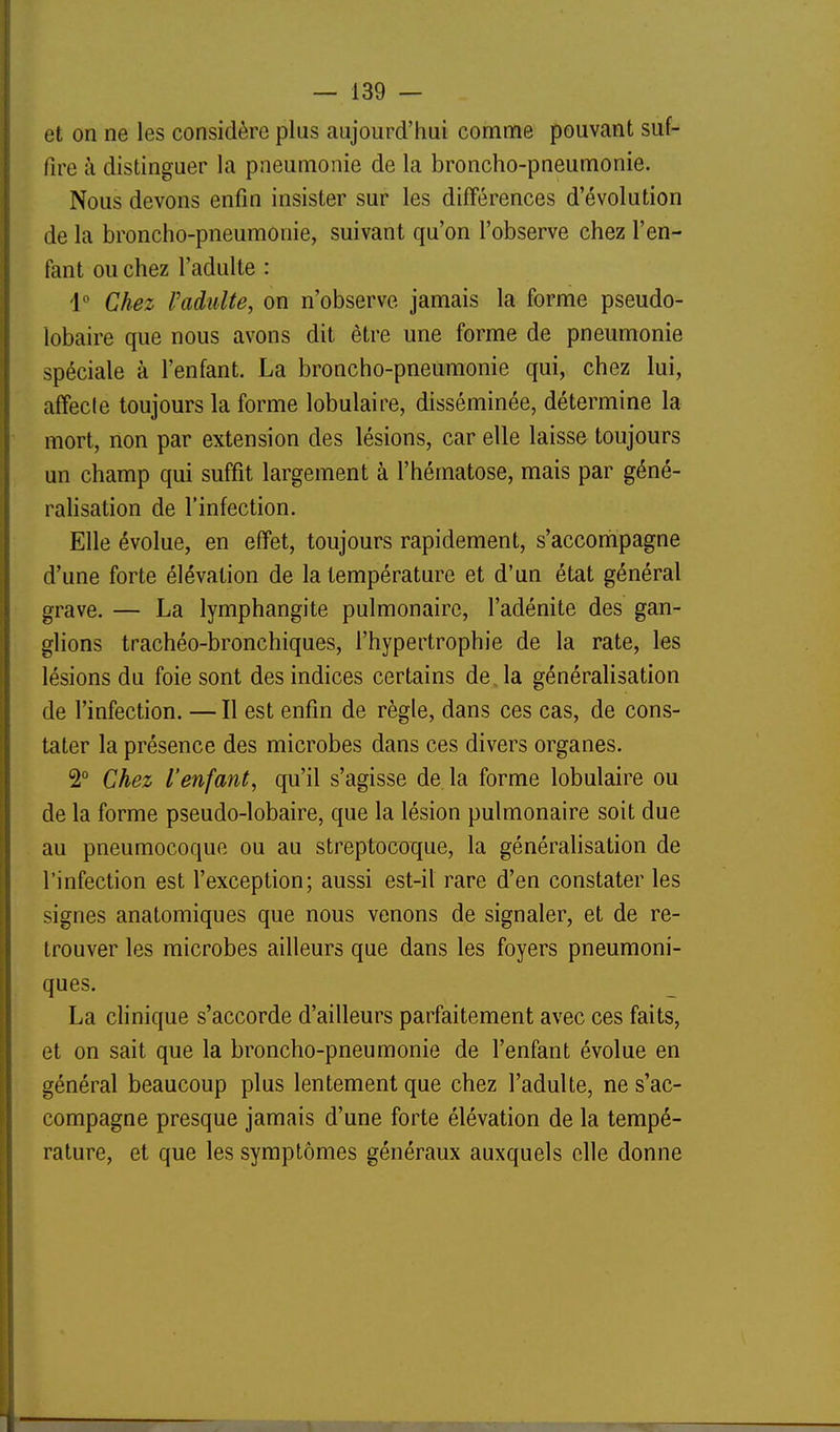 et on ne les considère plus aujourd'hui comme pouvant suf- fire à distinguer la pneumonie de la broncho-pneumonie. Nous devons enfin insister sur les différences d'évolution de la broncho-pneumonie, suivant qu'on l'observe chez l'en- fant ou chez l'adulte : 1 Chez l'adulte, on n'observe jamais la forme pseudo- lobaire que nous avons dit être une forme de pneumonie spéciale à l'enfant. La broncho-pneumonie qui, chez lui, affecte toujours la forme lobulaire, disséminée, détermine la mort, non par extension des lésions, car elle laisse toujours un champ qui suffit largement à l'hématose, mais par géné- ralisation de l'infection. Elle évolue, en effet, toujours rapidement, s'accoriipagne d'une forte élévation de la température et d'un état général grave. — La lymphangite pulmonaire, l'adénite des gan- glions trachéo-bronchiques, l'hypertrophie de la rate, les lésions du foie sont des indices certains de, la généralisation de l'infection. —Il est enfin de règle, dans ces cas, de cons- tater la présence des microbes dans ces divers organes. 2° Chez l'enfant, qu'il s'agisse de la forme lobulaire ou de la forme pseudo-lobaire, que la lésion pulmonaire soit due au pneumocoque ou au streptocoque, la généralisation de l'infection est l'exception; aussi est-il rare d'en constater les signes anatomiques que nous venons de signaler, et de re- trouver les microbes ailleurs que dans les foyers pneumoni- ques. La clinique s'accorde d'ailleurs parfaitement avec ces faits, et on sait que la broncho-pneumonie de l'enfant évolue en général beaucoup plus lentement que chez l'adulte, ne s'ac- compagne presque jamais d'une forte élévation de la tempé- rature, et que les symptômes généraux auxquels elle donne