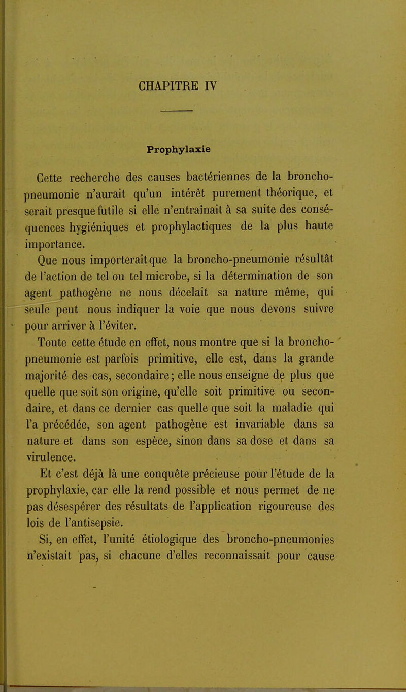 CHAPITRE IV Prophylaxie Cette recherche des causes bactériennes de la broncho- pneumonie n'aurait qu'un intérêt purement théorique, et serait presque futile si elle n'entraînait à sa suite des consé- quences hygiéniques et prophylactiques de la plus haute importance. Que nous importerait que la broncho-pneumonie résultât de l'action de tel ou tel microbe, si la détermination de son agent pathogène ne nous décelait sa nature même, qui seule peut nous indiquer la voie que nous devons suivre pour arriver à l'éviter. Toute cette étude en effet, nous montre que si la broncho- ' pneumonie est parfois primitive, elle est, dans la grande majorité des cas, secondaire ; elle nous enseigne de plus que quelle que soit son origine, qu'elle soit primitive ou secon- daire, et dans ce dernier cas quelle que soit la maladie qui l'a précédée, son agent pathogène est invariable dans sa nature et dans son espèce, sinon dans sa dose et dans sa virulence. Et c'est déjà là une conquête précieuse pour l'étude de la prophylaxie, car elle la rend possible et nous permet de ne pas désespérer des résultats de l'application rigoureuse des lois de l'antisepsie. Si, en effet, l'unité étiologique des broncho-pneumonies n'existait pas, si chacune d'elles reconnaissait pour cause