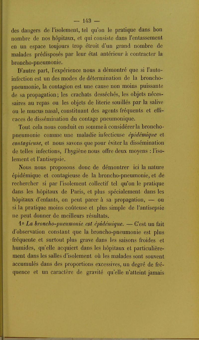 des dangers de l'isolemenl, tel qu'on le pratique dans bon nombre de nos hôpitaux, et qui consiste dans l'entassement en un espace toujours Irop étroit d'un grand nombre de malades prédisposés par leur état antérieur à contracter la broncho-pneumonie. D'autre part, l'expérience nous a démontré que si l'auto- infection est un des modes de détermination de la broncho- pneumonie, la contagion est une cause non moins puissante de sa propagation ; les crachats desséchés, les objets néces- saires au repas ou les objets de literie souillés par la salive ou le mucus nasal, constituant des agents fréquents et effi- caces de dissémination du contage pneumonique. Tout cela nous conduit en somme à considérer la broncho- pneumonie comme une maladie infectieuse épidémigue et contagieuse, et nous savons que pour éviter la dissémination de telles infections, l'hygiène nous offre deux moyens : l'iso- lement et l'antisepsie. Nous nous proposons donc de démontrer ici la nature épidémique et contagieuse de la broncho-pneumonie, et de rechercher si par l'isolement collectif tel qu'on le pratique dans les hôpitaux de Paris, et plus spécialement dans les hôpitaux d'enfants, on peut parer à sa propagation, — ou si la pratique moins coûteuse et plus simple de l'anlisepsie ne peut donner de meilleurs résultats. lo La broncho-pneumonie est épidémique. — C'est un fait d'observation constant que la broncho-pneumonie est plus •fréquente et surtout plus grave dans les saisons froides et humides, qu'elle acquiert dans les hôpitaux et particulière- ment dans les salles d'isolement oîi les malades sont souvent accumulés dans des proportions excessives, un degré de fré- quence et un caractère de gravité qu'elle n'atteint jamais