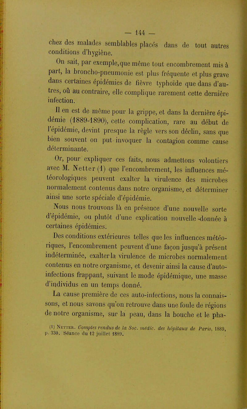 chez des malades semblables placés dans de tout autres conditions d'hygiène. On sait, par exemple, que même tout encombrement mis à part, la broncho-pneumonie est plus fréquente et plus grave dans certaines épidémies de fièvre typhoïde que dans d'au- tres, où au contraire, elle complique rarement cette dernière infection. Il en est de même pour la grippe, et dans la dernière épi- démie (1889-1890), cette complication, rare au début de l'épidémie, devint presque la règle vers son déchn, sans que bien souvent on put. invoquer la contagion comme cause déterminante. Or, pour expliquer ces faits, nous admettons volontiers avec M. Netter(l) que l'encombrement, les influences mé- téorologiques peuvent exalter la virulence des microbes normalement contenus dans notre organisme, et déterminer ainsi une sorte spéciale d'épidémie. Nous nous trouvons là en présence d'une nouvelle sorte d'épidémie, ou plutôt d'une explication nouvelle -donnée à certaines épidémies. Des conditions extérieures telles que les influences météo- riques, l'encombrement peuvent d'une façon jusqu'à présent indéterminée, exalter la virulence de microbes normalement contenus en notre organisme, et devenir ainsi la cause d'auto- infections frappant, suivant le mode épidémique, une masse d'irjdividus en un temps donné. La cause première de ces auto-infections, nous la connais- sons, et nous savons qu'on retrouve dans une foule de régions de notre organisme, sur la peau, dans la bouche et le pha- (I) Netïer. Comptes rendus de la Soc. médic. des hôpitaux de Paris, 1889, p. 330. Séance du 12 juillet 1889.