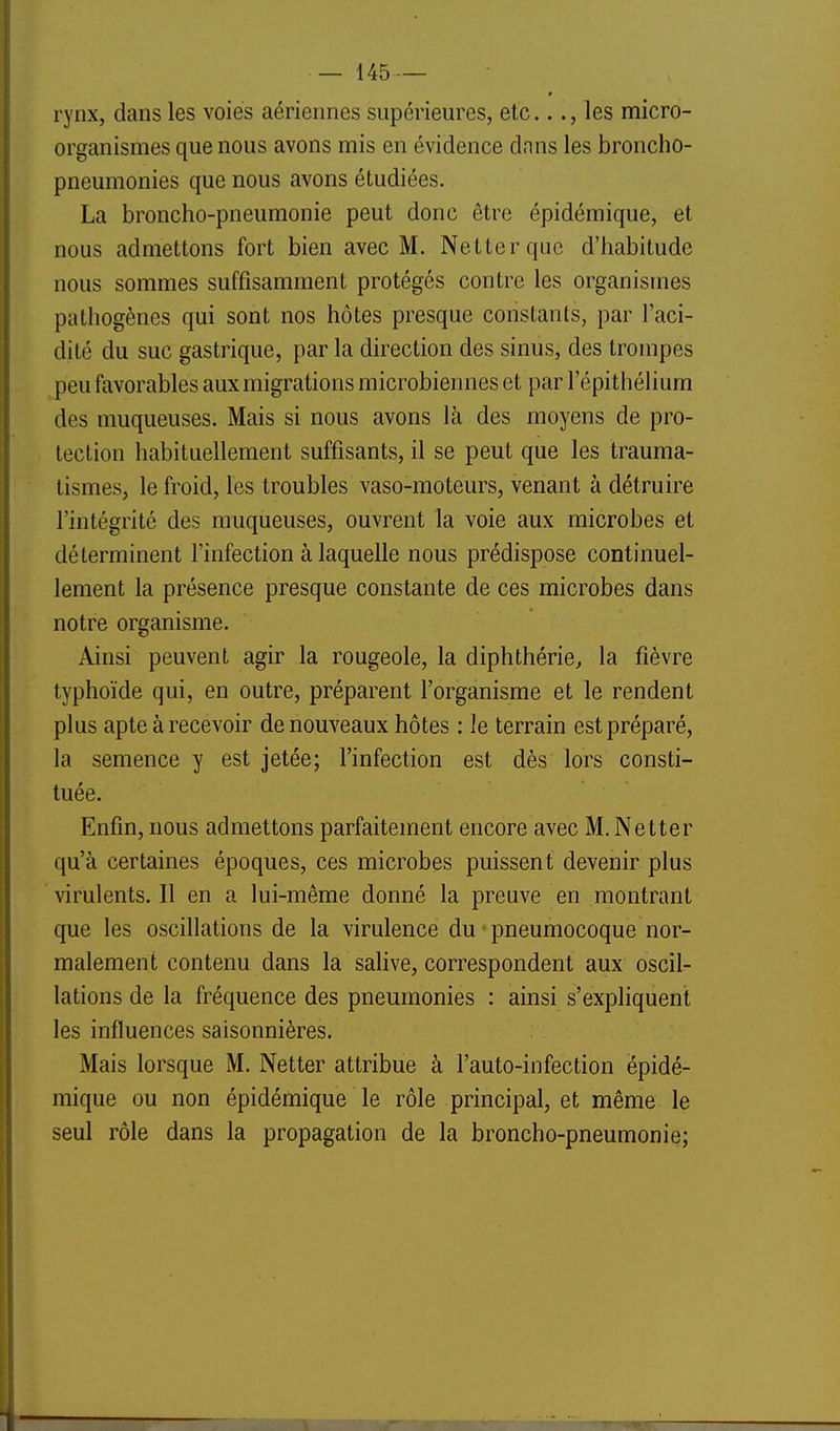 rynx, dans les voies aériennes supérieures, etc..., les micro- organismes que nous avons mis en évidence dnns les broncho- pneumonies que nous avons étudiées. La broncho-pneumonie peut donc être épidémique, et nous admettons fort bien avec M. Net ter que d'habitude nous sommes suffisamment protégés contre les organismes pathogènes qui sont nos hôtes presque constants, par l'aci- dité du suc gastrique, par la direction des sinus, des trompes peu favorables aux migrations microbiennes et par 1 epithélium des muqueuses. Mais si nous avons là des moyens de pro- tection habituellement suffisants, il se peut que les trauma- tismes, le froid, les troubles vaso-moteurs, venant à détruire l'intégrité des muqueuses, ouvrent la voie aux microbes et déterminent l'infection à laquelle nous prédispose continuel- lement la présence presque constante de ces microbes dans notre organisme. Ainsi peuvent agir la rougeole, la diphthérie, la fièvre typhoïde qui, en outre, préparent l'organisme et le rendent plus apte à recevoir de nouveaux hôtes : le terrain est préparé, la semence y est jetée; l'infection est dès lors consti- tuée. Enfin, nous admettons parfaitement encore avec M. Netter qu'à certaines époques, ces microbes puissent devenir plus virulents. Il en a lui-même donné la preuve en montrant que les oscillations de la virulence du • pneumocoque nor- malement contenu dans la salive, correspondent aux oscil- lations de la fréquence des pneumonies : ainsi s'expliquent les influences saisonnières. Mais lorsque M. Netter attribue à l'auto-infection épidé- mique ou non épidémique le rôle principal, et même le seul rôle dans la propagation de la broncho-pneumonie;
