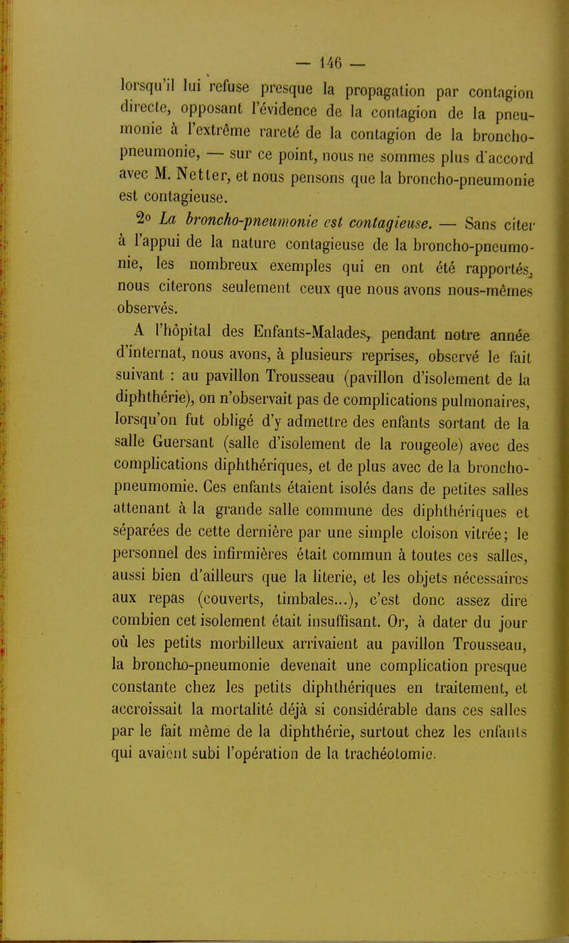 lorsqu'il lui refuse presque la propagation par contagion directe, opposant l'évidence de la contagion de la pneu- monie à l'extrême rareté de la contagion de la broncho- pneumonie, — sur ce point, nous ne sommes plus d'accord avec M. Netler, et nous pensons que la broncho-pneumonie est contagieuse. 2o La broncho-pneumonie est contagieuse. — Sans citer à l'appui de la nature contagieuse de la broncho-pneumo- nie, les nombreux exemples qui en ont été rapportés^ nous citerons seulement ceux que nous avons nous-mêmes observés. A l'hôpital des Enfants-Malades, pendant notre année d'internat, nous avons, à plusieurs reprises, observé le fait suivant : au pavillon Trousseau (pavillon d'isolement de la diphthérie), on n'observait pas de compHcations pulmonaires, lorsqu'on fut obligé d'y admettre des enfants sortant de la salle Guersant (salle d'isolement de la rougeole) avec des comphcations diphthériques, et de plus avec de la broncho- pneumomie. Ces enfants étaient isolés dans de petites salles attenant à la grande salle commune des diphthériques et séparées de cette dernière par une simple cloison vitrée; le personnel des infirmières était commun à toutes ces salles, aussi bien d'ailleurs que la literie, et les objets nécessaires aux repas (couverts, timbales...), c'est donc assez dire combien cet isolement était insuffisant. Or, à dater du jour où les petits morbilleux arrivaient au pavillon Trousseau, la bronchjo-pneumonie devenait une complication presque constante chez les petits diphthériques en traitement, et accroissait la mortalité déjà si considérable dans ces salles par le fait même de la diphthérie, surtout chez les enfants qui avaient subi l'opération de la trachéotomie.