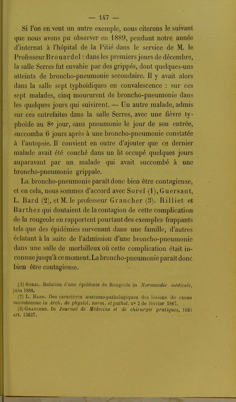 Si l'on en veut un autre exemple, nous citerons le suivant que nous avons pu observer en 1889, pendant notre année d'internat à l'hôpital de la Pitié dans le service de % le Professeur Brouardel : dans les premiers jours de décembre, la salle Serres fut envahie par des grippés, dont quelques-uns atteints de broncho-pneumonie secondaire. Il y avait alors dans la salle sept typhoïdiques en convalescence : sur ces sept malades, cinq moururent de broncho-pneumonie dans les quelques jours qui suivirent. — Un autre malade, admis sur ces entrefaites dans la salle Serres, avec une fièvre ty- phoïde au 8e jour, sans pneumonie le jour de son entrée, succomba 6 jours après à une broncho-pneumonie constatée à l'autopsie. Il convient en outre d'ajouter que ce dernier malade avait été couché dans un lit occupé quelques jours auparavant par un malade qui avait succombé à une broncho-pneumonie grippale. La. broncho-pneumonie paraît donc bien être contagieuse, et en cela, nous sommes d'accord avec Sorel (i), Guersant, L. Bard (2), et M. le professeur Grancher (3). Rilliet et Barthez qui doutaient de la contagion de cette complication de la rougeole en rapportent pourtant des exemples frappants tels que des épidémies survenant dans une famille, d'autres éclatant à la suite de l'admission d'une broncho-pneumonie dans une salle de morbilleux où cette complication était in- connue jusqu'à ce moment. La broncho-pneumonie paraît donc bien être contagieuse. ( 1) Sorel. Relation d'une épidémie de Rougeole in Normandie médicale, juin 1888. (2) L. Bard. Des caractères anatomo-pathologiques des lésions do cause microbienne in Arch. de physiol. norm. etpathol. n» 2 de février 1887. (3) Grancher. In Journal de Médecine et de chirurgie pratiques, 188ô art. 13037.