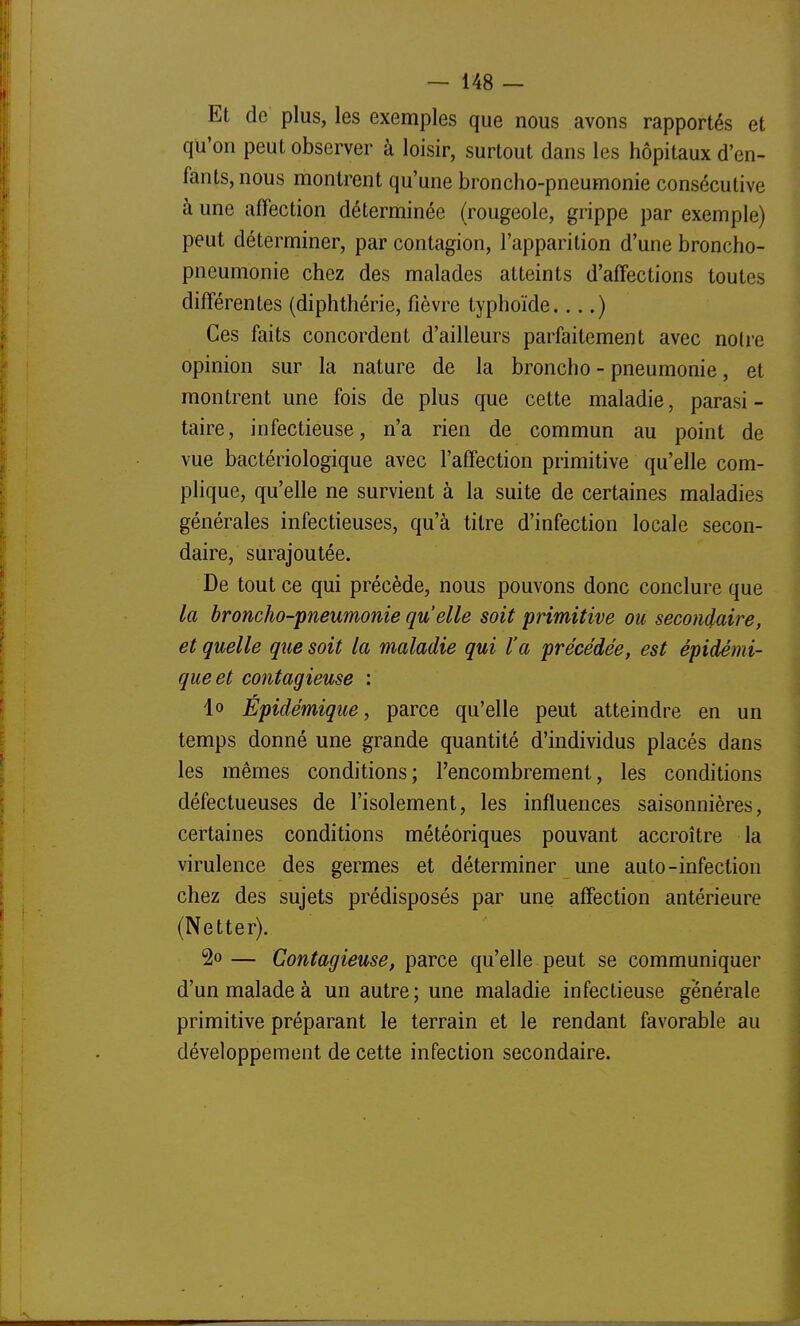 Et de plus, les exemples que nous avons rapportés et qu'on peut observer à loisir, surtout dans les hôpitaux d'en- fants, nous montrent qu'une broncho-pneumonie consécutive à une affection déterminée (rougeole, grippe par exemple) peut déterminer, par contagion, l'apparition d'une broncho- pneumonie chez des malades atteints d'affections toutes différentes (diphthérie, fièvre typhoïde ) Ces faits concordent d'ailleurs parfaitement avec notre opinion sur la nature de la broncho - pneumonie, et montrent une fois de plus que cette maladie, parasi - taire, infectieuse, n'a rien de commun au point de vue bactériologique avec l'affection primitive qu'elle com- plique, qu'elle ne survient à la suite de certaines maladies générales infectieuses, qu'à titre d'infection locale secon- daire, surajoutée. De tout ce qui précède, nous pouvons donc conclure que la broncho-pneumonie qu'elle soit primitive ou secondaire, et quelle qtie soit la maladie qui l'a précédée, est épidémi- queet contagieuse ; lo Épidémique, parce qu'elle peut atteindre en un temps donné une grande quantité d'individus placés dans les mêmes conditions; l'encombrement, les conditions défectueuses de l'isolement, les influences saisonnières, certaines conditions météoriques pouvant accroître la virulence des germes et déterminer une auto-infection chez des sujets prédisposés par une affection antérieure (Netter). 2o — Contagieuse, parce qu'elle peut se communiquer d'un malade à un autre; une maladie infectieuse générale primitive préparant le terrain et le rendant favorable au développement de cette infection secondaire.