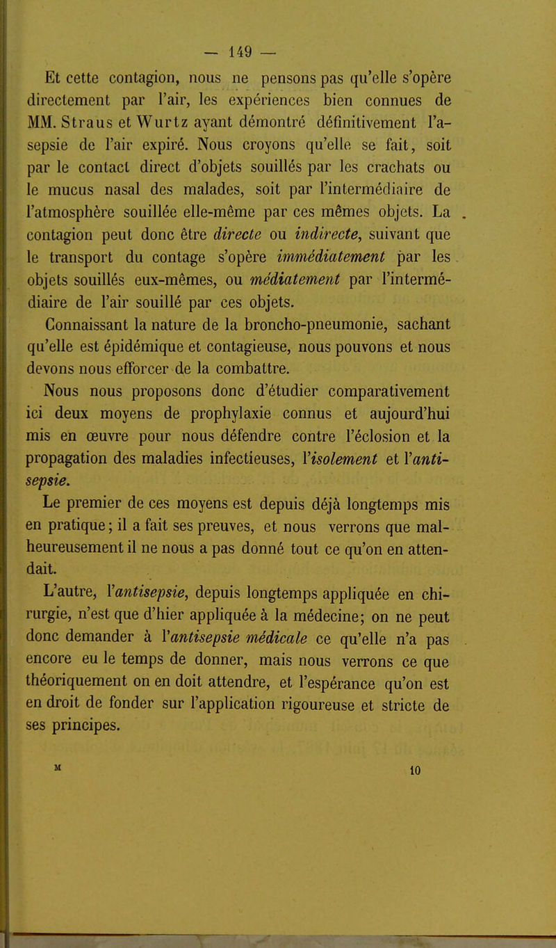 Et cette contagion, nous ne pensons pas qu'elle s'opère directement par l'air, les expériences bien connues de MM. Straus et Wurtz ayant démontré définitivement l'a- sepsie de l'air expiré. Nous croyons qu'elle se fait, soit par le contact direct d'objets souillés par les crachats ou le mucus nasal des malades, soit par l'intermédiaire de l'atmosphère souillée elle-même par ces mêmes objets. La contagion peut donc être directe ou indirecte, suivant que le transport du contage s'opère immédiatement par les objets souillés eux-mêmes, ou médiatement par l'intermé- diaire de l'air souillé par ces objets. Connaissant la nature de la broncho-pneumonie, sachant qu'elle est épidémique et contagieuse, nous pouvons et nous devons nous efforcer de la combattre. Nous nous proposons donc d'étudier comparativement ici deux moyens de prophylaxie connus et aujourd'hui mis en œuvre pour nous défendre contre l'éclosion et la propagation des maladies infectieuses, Visolement et Vanti- sepsie. Le premier de ces moyens est depuis déjà longtemps mis en pratique ; il a fait ses preuves, et nous verrons que mal- heureusement il ne nous a pas donné tout ce qu'on en atten- dait. L'autre, Vantisepsie, depuis longtemps appliquée en chi- rurgie, n'est que d'hier appliquée à la médecine; on ne peut donc demander à Vantisepsie médicale ce qu'elle n'a pas encore eu le temps de donner, mais nous verrons ce que théoriquement on en doit attendre, et l'espérance qu'on est en droit de fonder sur l'application rigoureuse et stricte de ses principes. H 10