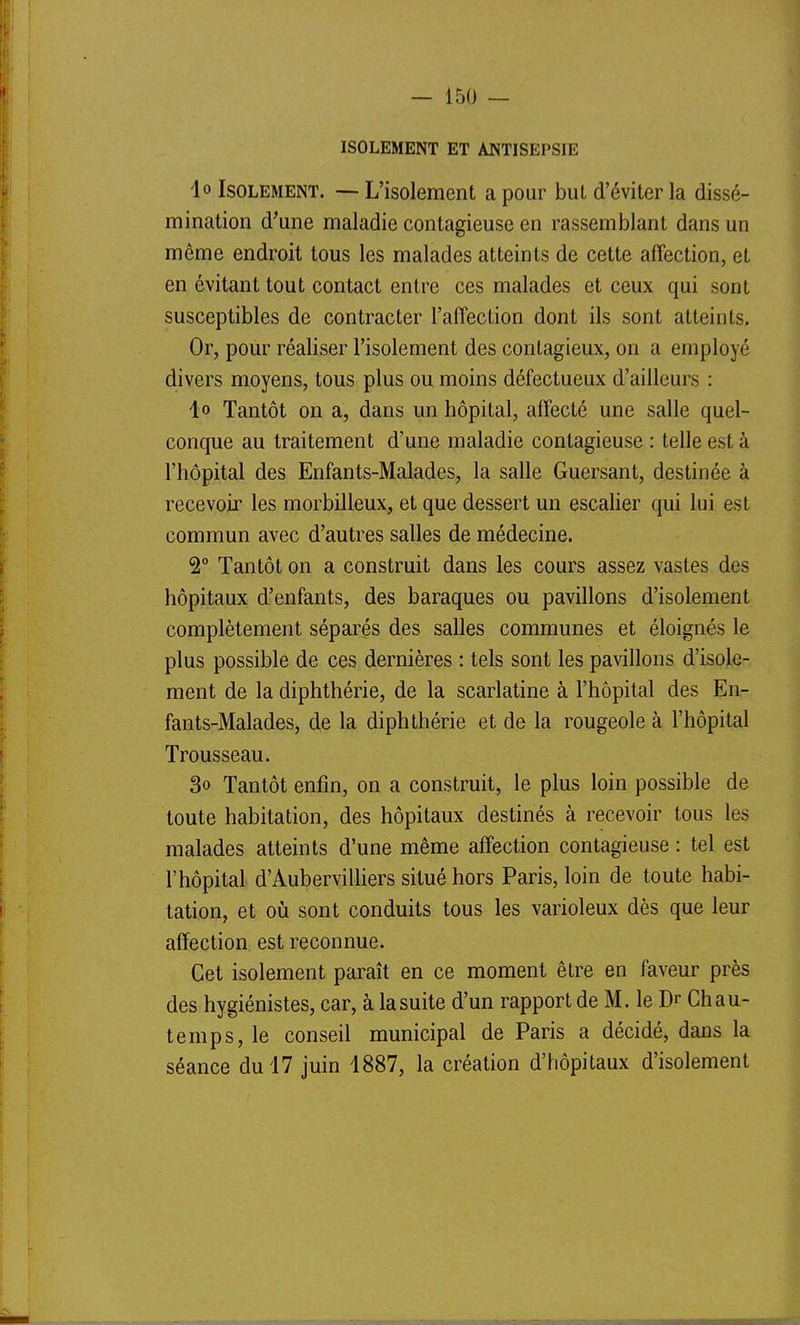 ISOLEMENT ET ANTISEPSIE lo Isolement. — L'isolement a pour but d'éviter la dissé- mination d'une maladie contagieuse en rassemblant dans un même endroit tous les malades atteints de cette affection, et en évitant tout contact entre ces malades et ceux qui sont susceptibles de contracter l'affection dont ils sont atteints. Or, pour réaliser l'isolement des contagieux, on a employé divers moyens, tous plus ou moins défectueux d'ailleurs : 1» Tantôt on a, dans un hôpital, affecté une salle quel- conque au traitement d'une maladie contagieuse : telle est à l'hôpital des Enfants-Malades, la salle Guersant, destinée à recevoir les morbilleux, et que dessert un escalier qui lui est commun avec d'autres salles de médecine. 2° Tantôt on a construit dans les cours assez vastes des hôpitaux d'enfants, des baraques ou pavillons d'isolement complètement séparés des salles communes et éloignés le plus possible de ces dernières : tels sont les pavillons d'isole- ment de la diphthérie, de la scarlatine à l'hôpital des En- fants-Malades, de la diphthérie et de la rougeole à l'hôpital Trousseau. 3o Tantôt enfin, on a construit, le plus loin possible de toute habitation, des hôpitaux destinés à recevoir tous les malades atteints d'une même affection contagieuse : tel est l'hôpital d'AubervilHers situé hors Paris, loin de toute habi- tation, et où sont conduits tous les varioleux dès que leur affection est reconnue. Cet isolement paraît en ce moment être en faveur près des hygiénistes, car, à la suite d'un rapport de M. le Dr Chau- temps, le conseil municipal de Paris a décidé, dans la séance du 17 juin 1887, la création d'hôpitaux d'isolement