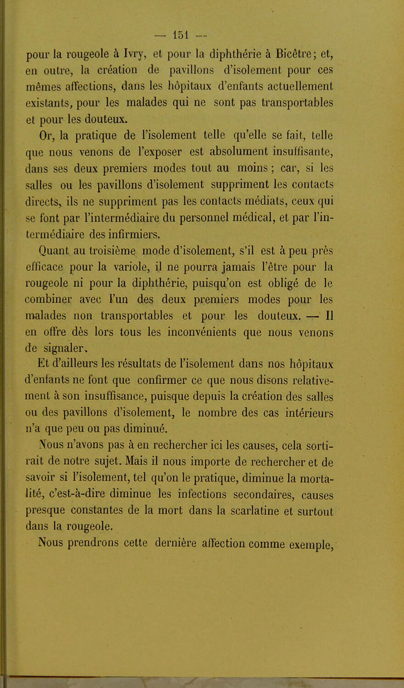 pour la rougeole à Ivry, et pour la diphthérie à Bicêtre ; et, en outre, la création de pavillons d'isolement pour ces mêmes affections, dans les hôpitaux d'enfants actuellement existants, pour les malades qui ne sont pas transportables et pour les douteux. Or, la pratique de l'isolement telle qu'elle se fait, telle que nous venons de l'exposer est absolument insuffisante, dans ses deux premiers modes tout au moins ; car, si les salles ou les pavillons d'isolement suppriment les contacts directs,^ ils ne suppriment pas les contacts médiats, ceux qui se font par l'intermédiaire du personnel médical, et par l'in- termédiaire des infirmiers. Quant au troisième mode d'isolement, s'il est à peu près efficace pour la variole, il ne pourra jamais l'être pour la rougeole ni pour la diphthérie, puisqu'on est obligé de le combiner avec l'un des deux premiers modes pour les malades non transportables et pour les douteux. — Il en offre dès lors tous les inconvénients que nous venons de signaler. Et d'ailleurs les résultats de l'isolement dans nos hôpitaux d'enfants ne font que confirmer ce que nous disons relative- ment à son insuffisance, puisque depuis la création des salles ou des pavillons d'isolement, le nombre des cas intérieurs n'a que peu ou pas diminué. î\ous n'avons pas à en rechercher ici les causes, cela sorti- rait de notre sujet. Mais il nous importe de rechercher et de savoir si l'isolement, tel qu'on le pratique, diminue la morta- lité, c'est-à-dire diminue les infections secondaires, causes presque constantes de la mort dans la scarlatine et surtout dans la rougeole. Nous prendrons cette dernière affection comme exemple,