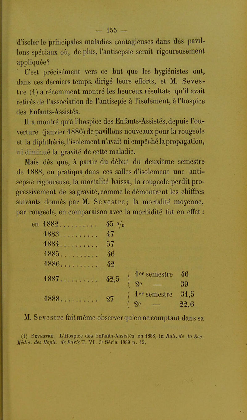 d'isoler le principales maladies contagieuses dans des paviU Ions spéciaux où, de plus, l'antisepsie serait rigoureusement appliquée? C'est précisément vers ce but que les hygiénistes ont, dans ces derniers temps, dirigé leurs efforts, et M. Seves- tre (1) a récemment montré les heureux résultats qu'il avait retirés de l'association de l'antisepie à l'isolement, à l'hospice des Enfants-Assistés. Il a montré qu'à l'hospice des Enfants-Assistés, depuis l'ou- verture (janvier 4886) de pavillons nouveaux pour la rougeole et la diphthérie, l'isolement n'avait ni empêché la propagation, ni diminué la gravité de cette maladie. Mais dès que, à partir du début du deuxième semestre de 1888, on pratiqua dans ces salles d'isolement une anti- sepsie rigoureuse, la mortalité baissa, la rougeole perdit pro- gressivement de sa gravité, comme le démontrent les chiffres suivants donnés par M. Sevestre; la mortalité moyenne, par rougeole, en comparaison avec la morbidité fut en effet : en 1882 45 o/o 1883 47 1884 57 1885 46 1886 42 ^ { 1er semestre 46 ^^^^ ^^'^ ( 2e _ 39 Iggo cyrj f 1er semestre 31^5 (2e — 22,6 M. Sevestre fait même observerqu'en ne comptant dans sa (1) Sevestre. L'Hospice des Enfants-Assistés en i888, in Bull, de la Soc. Médic. des HopU. de Paru T. VI. 3e Série, 1889 p. 45.