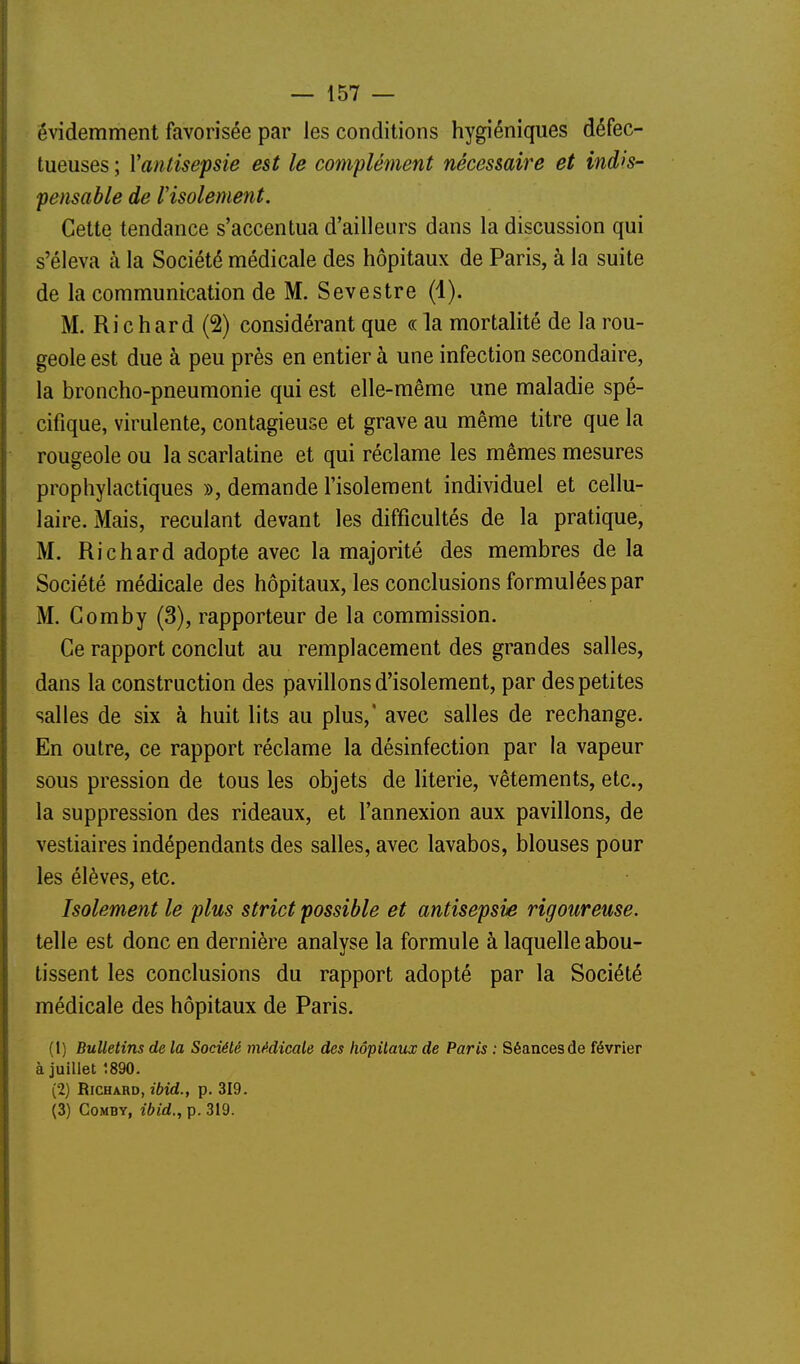 évidemment favorisée par les conditions hygiéniques défec- tueuses ; Vantisepsie est le complément nécessaire et indis- pensable de Visolement. Cette tendance s'accentua d'ailleurs dans la discussion qui s'éleva à la Société médicale des hôpitaux de Paris, à la suite de la communication de M. Sevestre (i). M. Ri c h ard (2) considérant que « la mortalité de la rou- geole est due à peu près en entier à une infection secondaire, la broncho-pneumonie qui est elle-même une maladie spé- cifique, virulente, contagieuse et grave au même titre que la rougeole ou la scarlatine et qui réclame les mêmes mesures prophylactiques », demande l'isolement individuel et cellu- laire. Mais, reculant devant les difficultés de la pratique, M. Richard adopte avec la majorité des membres de la Société médicale des hôpitaux, les conclusions formulées par M. Gomby (3), rapporteur de la commission. Ce rapport conclut au remplacement des grandes salles, dans la construction des pavillons d'isolement, par des petites salles de six à huit lits au plus,* avec salles de rechange. En outre, ce rapport réclame la désinfection par la vapeur sous pression de tous les objets de literie, vêtements, etc., la suppression des rideaux, et l'annexion aux pavillons, de vestiaires indépendants des salles, avec lavabos, blouses pour les élèves, etc. Isolement le plus strict possible et antisepsie rigoureuse. telle est donc en dernière analyse la formule à laquelle abou- tissent les conclusions du rapport adopté par la Société médicale des hôpitaux de Paris. (1) Bulletins de la Société médicale des hôpitaux de Paris : Séancesde février à juillet 1890. (2) Richard, ibid., p. 319. (3) CoMBY, ibid., p. 319.