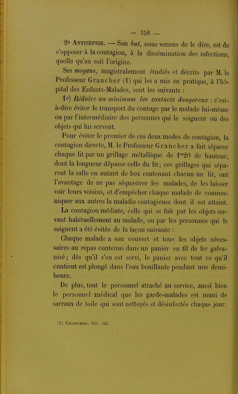 2o Antisepsie. — Son but, nous venons de le dire, est de s'opposer à la contagion, à la dissémination des infections, quelle qu'en soit l'origine. Ses moyens, magistralement étudiés et décrits par M. le Professeur Grancher (1) qui les a mis en pratique, à l'hô- pital des Enfants-Malades, sont les suivants : lo) Réduire au minimum les contacts dangereux : c'est- à-dire éviter le transport du contage par le malade lui-même ou par l'intermédiaire des personnes qui le soignent ou des objets qui lui servent. Pour éviter le premier de ces deux modes de contagion, la contagion directe, M. le Professeur Grancher a fait séparer chaque lit par un grillage métallique de l'-SO de hauteur, dont la longueur dépasse celle du lit; ces grillages qui sépa- rent la salle en autant de box contenant chacun un lit, ont l'avantage de ne pas séquestrer les malades, de les laisser voir leurs voisins, et d'empêcher chaque malade de commu- niquer aux autres la maladie contagieuse dont il est atteint. La contagion médiate, celle qui se fait par les objets ser- vant habituellement au malade, ou par les personnes qui le soignent a été évitée de la façon suivante : Chaque malade a son couvert et tous les objets néces- saires au repas contenus dans un panier en fil de fer galva- nisé ; dès qu'il s'en est servi, le panier avec tout ce qu'il contient est plongé dans l'eau bouillante pendant une demi- heure. De plus, tout le personnel attaché au service, aussi bien le personnel médical que les garde-malades est muni de sarraux de toile qui sont nettoyés et désinfectés chaque jour. (1) Grancher. foc. cit.