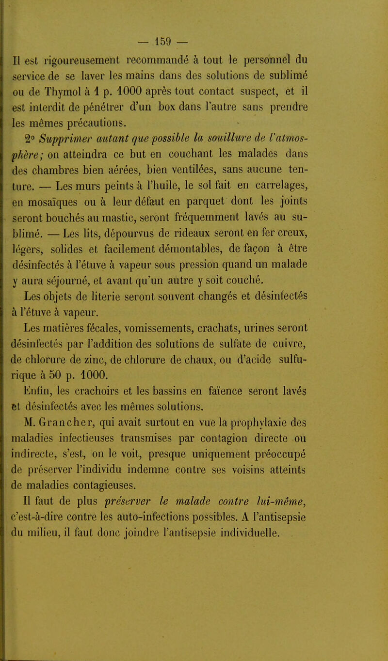 Il est rigoureusement recommandé à tout le personnel du service de se laver les mains dans des solutions de sublimé ou de Thymol à 1 p. 1000 après tout contact suspect, et il est interdit de pénétrer d'un box dans l'autre sans prendre les mêmes précautions. 2° Supprimer autant que possible la souillure de l'atmos- phère; on atteindra ce but en couchant les malades dans des chambres bien aérées, bien ventilées, sans aucune ten- ture. — Les murs peints à l'huile, le sol fait en carrelages, en mosaïques ou à leur défaut en parquet dont les joints seront bouchés au mastic, seront fréquemment lavés au su- blimé. — Les lits, dépourvus de rideaux seront en fer creux, légers, sohdes et facilement démontables, de façon à être désinfectés à l'étuve à vapeur sous pression quand un malade y aura séjourné, et avant qu'un autre y soit couché. Les objets de literie seront souvent changés et désinfectés à l'étuve à vapeur. Les matières fécales, vomissements, crachats, urines seront désinfectés par l'addition des solutions de sulfate de cuivre, de chlorure de zinc, de chlorure de chaux, ou d'acide sulfu- rique à 50 p. 1000. Enfin, les crachoirs et les bassins en faïence seront lavés et désinfectés avec les mêmes solutions. M. Grancher, qui avait surtout en vue la prophylaxie des maladies infectieuses transmises par contagion directe ou indirecte, s'est, on le voit, presque uniquement préoccupé de préserver l'individu indemne contre ses voisins atteints de maladies contagieuses. Il faut de plus préserver le malade contre lui-même, c'est-à-dire contre les auto-infections possibles. A l'antisepsie du milieu, il faut donc joindre l'antisepsie individuelle.