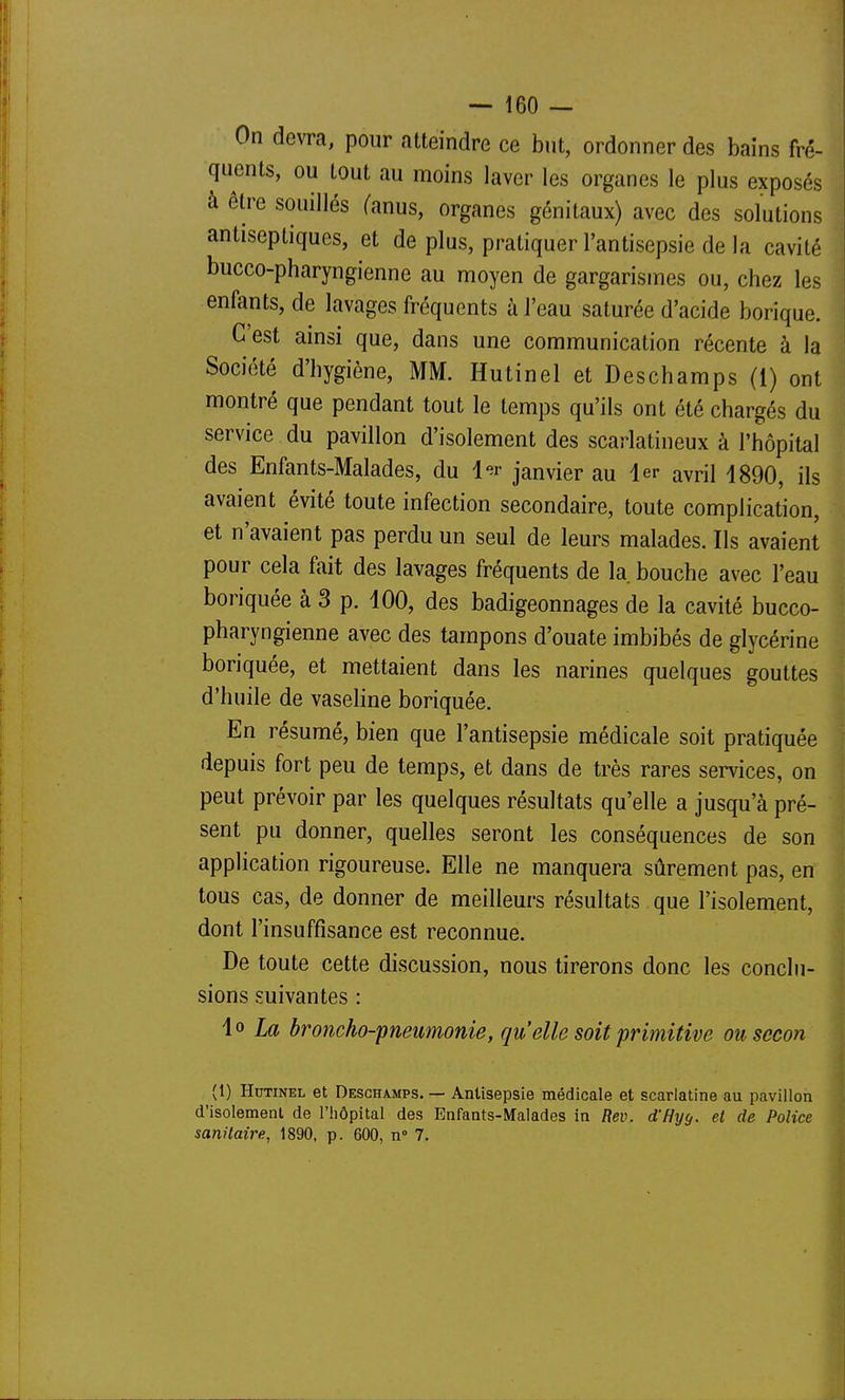 On devra, pour atteindre ce but, ordonner des bains fré- quents, ou tout au moins laver les organes le plus exposés à être souillés (anus, organes génitaux) avec des solutions antiseptiques, et de plus, pratiquer l'antisepsie de la cavité bucco-pharyngienne au moyen de gargarismes ou, chez les enfants, de lavages fréquents à l'eau saturée d'acide borique. C'est ainsi que, dans une communication récente à la Société d'hygiène, MM. Hutinel et Deschamps (1) ont montré que pendant tout le temps qu'ils ont été chargés du service du pavillon d'isolement des scarlatineux à l'hôpital des Enfants-Malades, du 1er janvier au 1er avril 1890, ils avaient évité toute infection secondaire, toute complication, et n'avaient pas perdu un seul de leurs malades. Ils avaient pour cela fait des lavages fréquents de la bouche avec l'eau boriquée à 3 p. 100, des badigeonnages de la cavité bucco- pharyngienne avec des tampons d'ouate imbibés de glycérine boriquée, et mettaient dans les narines quelques gouttes d'huile de vaseline boriquée. En résumé, bien que l'antisepsie médicale soit pratiquée depuis fort peu de temps, et dans de très rares services, on peut prévoir par les quelques résultats qu'elle a jusqu'à pré- sent pu donner, quelles seront les conséquences de son application rigoureuse. Elle ne manquera sûrement pas, en tous cas, de donner de meilleurs résultats que l'isolement, dont l'insuffisance est reconnue. De toute cette discussion, nous tirerons donc les conclu- sions suivantes : io La broncho-pneumonie, qu elle soit primitive ousecon (1) Hdtinel et DESCHA.MPS. — Antisepsie médicale et scarlatine au pavillon d'isolement de l'hôpital des Enfants-Malades in Rev. d'Hyg. et de Police sanitaire, 1890, p. 600, n 7.