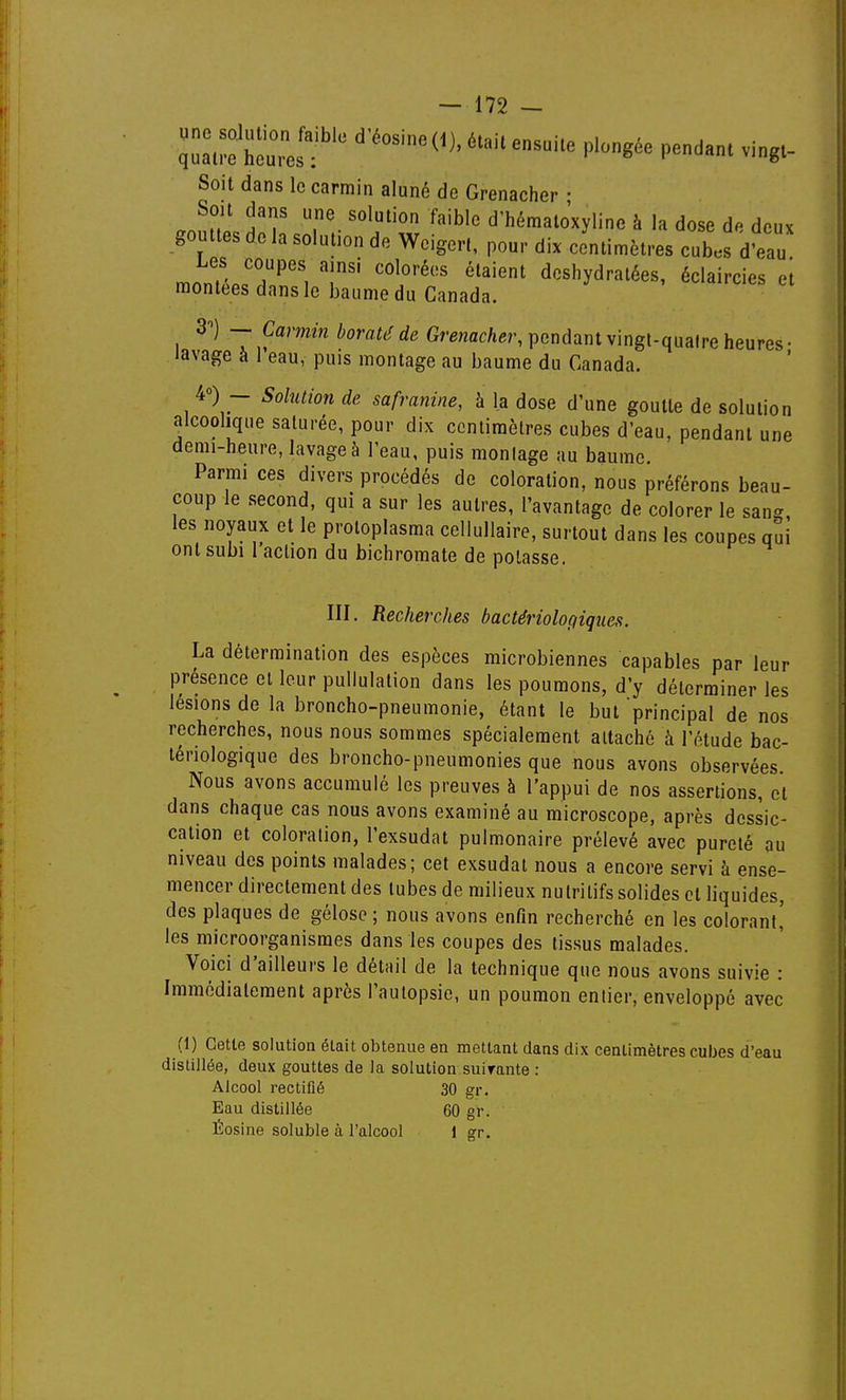 qa°.™ h: s?' P- Soit dans le carmin aluné de Grenacher • fT T-d'hémalo'xyline à la dose de deux gouttes de la solution de Weigert, pour dix centimètres cub.s d'eau monir.'''', '''''''' deshydratées, éclaircies el montées dans le baume du Canada. 3) Camin boratéde G^-enac/ier,pendantvingt-qualreheures- lavage à l'eau, puis montage au baume du Canada. 4») - Solution de safranine, à la dose d'une goutte de solution alcoolique saturée, pour dix centimètres cubes d'eau, pendant une demi-heure, lavage à l'eau, puis moulage au baume. Parmi ces divers procédés de coloration, nous préférons beau- coup le second, qui a sur les autres, l'avantage de colorer le san^, les noyaux et le protoplasma cellullaire, surtout dans les coupes qui ont subi 1 action du bichromate de potasse. III. Recherches bactériologiques. La détermination des espèces microbiennes capables par leur présence et leur pullulation dans les poumons, d'y déterminer les lésions de la broncho-pneumonie, étant le but principal de nos recherches, nous nous sommes spécialement attaché à l'étude bac- tériologique des broncho-pneumonies que nous avons observées Nous avons accumulé les preuves à l'appui de nos assertions, et dans chaque cas nous avons examiné au microscope, après dessic- cation et coloration, l'exsudat pulmonaire prélevé avec pureté au niveau des points malades; cet exsudai nous a encore servi à ense- mencer directement des tubes de milieux nutritifs solides et liquides, des plaques de gélose ; nous avons enfin recherché en les colorant,' les microorganismes dans les coupes des tissus malades. Voici d'ailleurs le détail de la technique que nous avons suivie : Immédiatement après l'autopsie, un poumon entier, enveloppé avec (1) Cette solution était obtenue en mettant dans dix centimètres cubes d'eau distillée, deux gouttes de la solution suirante : Alcool rectifié 30 gr. Eau distillée 60 gr. , 5' Losine soluble à l'alcool 1 gr.