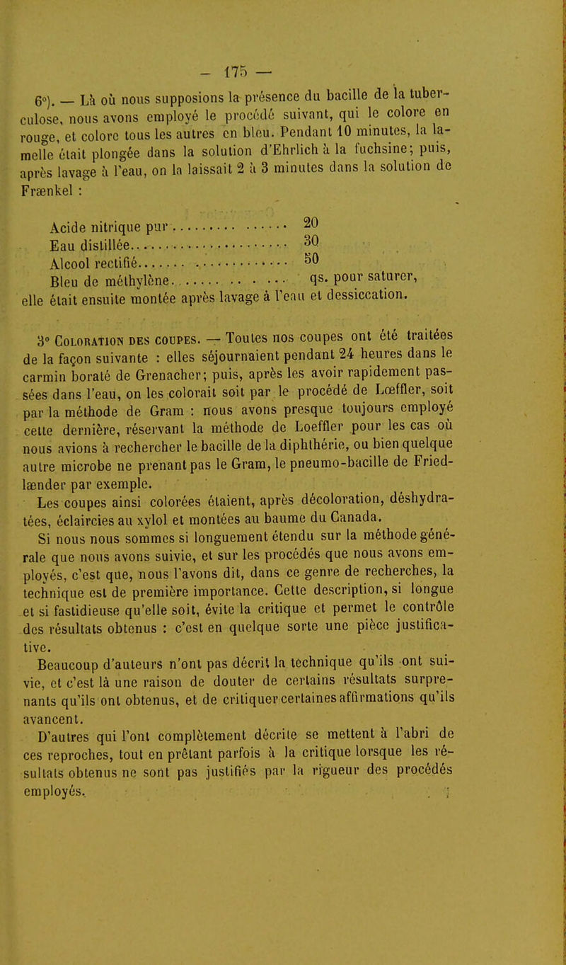 6°). — Là où nous supposions la présence du bacille de la tuber- culose, nous avons employé le procédé suivant, qui le colore en rouge, et colore tous les autres en blou. Pendant 10 minutes, la la- melîe était plongée dans la solution d'Ehrlich à la fuchsine; puis, après lavage à l'eau, on la laissait 2 à 3 minutes dans la solution de Fraenkel : Acide nitrique pur 20 Eau distillée Alcool rectifié Bleu de méthylène qs- pour saturer, elle était ensuite montée après lavage à l'eau et dessiccation. 3° Coloration des coupes. — Toutes nos coupes ont été traitées de la façon suivante : elles séjournaient pendant 24 heures dans le carmin boraté de Grenacher; puis, après les avoir rapidement pas- sées dans l'eau, on les colorait soit par le procédé de Lœffler, soit par la méthode de Gram : nous avons presque toujours employé celte dernière, réservant la méthode de Loeffler pour les cas où nous avions à rechercher le bacille de la diphlhérie, ou bien quelque autre microbe ne prenant pas le Gram, le pneumo-bacille de Fried- Isender par exemple. Les coupes ainsi colorées étaient, après décoloration, déshydra- tées, éclaircies au xylol et montées au baume du Canada. Si nous nous sommes si longuement étendu sur la méthode géné- rale que nous avons suivie, et sur les procédés que nous avons em- ployés, c'est que, nous l'avons dit, dans ce genre de recherches, la technique est de première importance. Cette description, si longue et si fastidieuse qu'elle soit, évite la critique et permet le contrôle des résultats obtenus : c'est en quelque sorte une pièce justifica- tive. Beaucoup d'auteurs n'ont pas décrit la technique qu'ils ont sui- vie, et c'est là une raison de douter de certains résultats surpre- nants qu'ils ont obtenus, et de critiquer certaines affirmations qu'ils avancent. D'autres qui l'ont complètement décrite se mettent à l'abri de ces reproches, tout en prêtant parfois à la critique lorsque les ré- sultats obtenus ne sont pas justifiés par la rigueur des procédés employés. . ;