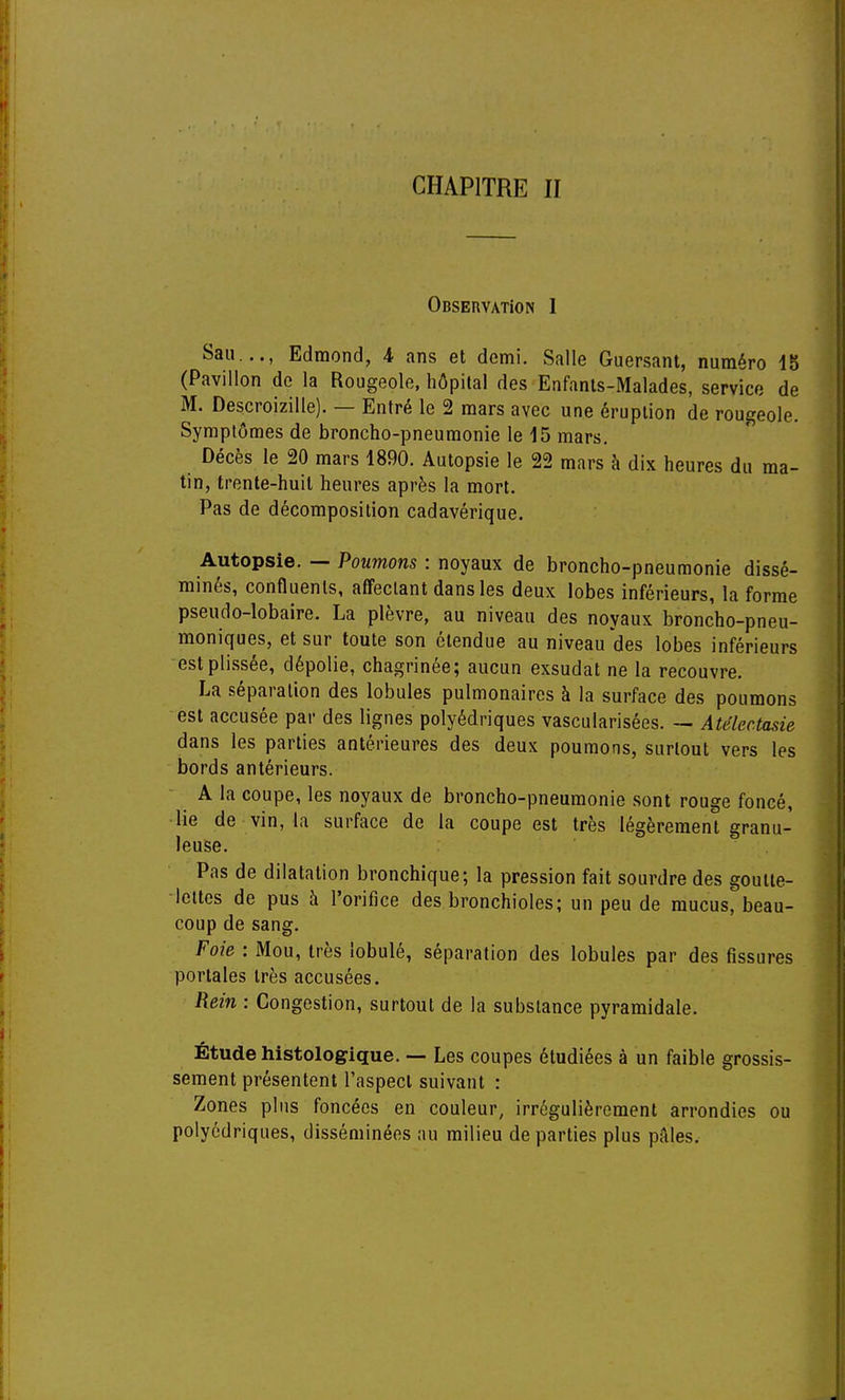 CHAPITRE II Observation 1 San..., Edmond, 4 ans et demi. Salle Guersant, numéro 15 (Pavillon de la Rougeole, hôpital des Enfants-Malades, service de M. Descroizille). — Entré le 2 mars avec une éruption de rougeole. Symptômes de broncho-pneumonie le 15 mars. Décès le 20 mars 1890. Autopsie le 22 mars à dix heures du ma- tin, trente-huit heures après la mort. Pas de décomposition cadavérique. Autopsie. — Poumons : noyaux de broncho-pneumonie dissé- minés, confluents, affectant dans les deux lobes inférieurs, la forme pseudo-lobaire. La plèvre, au niveau des noyaux broncho-pneu- moniques, et sur toute son étendue au niveau des lobes inférieurs estplissée, dépolie, chagrinée; aucun exsudât ne la recouvre. La séparation des lobules pulmonaires à la surface des poumons est accusée par des lignes polyédriques vascularisées. — Atélectasie dans les parties antérieures des deux poumons, surtout vers les bords antérieurs. A la coupe, les noyaux de broncho-pneumonie sont rouge foncé, lie de vin, la surface de la coupe est très légèrement granu- leuse. Pas de dilatation bronchique; la pression fait sourdre des goutte- lettes de pus à l'orifice des bronchioles; un peu de mucus, beau- coup de sang. Foie : Mou, très lobulé, séparation des lobules par des fissures portales très accusées. Rein : Congestion, surtout de la substance pyramidale. Étude histologique. — Les coupes étudiées à un faible grossis- sement présentent l'aspect suivant : Zones plus foncées en couleur, irrégulièrement arrondies ou polyédriques, disséminées au milieu départies plus pâles.