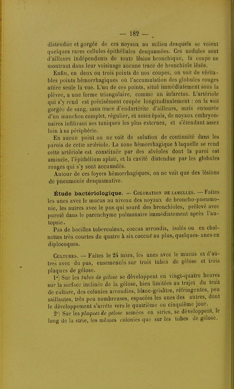 distendue el gorgée de ces noyaux au milieu desquels se voient quelques rares cellules épilhélialcs desquamées. Ces nodules sont d'ailleurs indépendants de toute lésion bronchique, la coupe ne montrant dans leur voisinage aucune trace de bronchiole lésée. Enfin, en deux ou trois points de nos coupes, on voit de vérita- bles points hémorrhagiques où l'accumulation des globules rouges attire seule la vue. L'un de ces points, situé immédialeraent sous la plèvre, a une forme triangulaire, comme un infarctus. L'artériole qui s'y rend est précisément coupée longitudinalement : on la voit gorgée de sang, sans trace d'endartérite d'ailleurs, mais entourée d'un manchon complet, régulier, et assez épais, de noyaux embryon- naires infiltrant ses tuniques les plus externes, et s'élendant assez loin à sa périphérie. En aucun point on ne voit de solution de continuité dans les parois de cette artériole. La zone hémorrhagique à laquelle se rend cette artériole est constituée par des alvéoles dont la paroi est amincie, l'épithéliura aplati, et la cavité distendue par les globules rouges qui s'y sont accumulés. Autour de ces foyers hémorrhagiques, on ne voit que des lésions de pneumonie desquamative. Étude bactériologique. — Coloratiois de lamelles. — Faites les unes avec le mucus au niveau des noyaux de broncho-pneumo- nie, les autres avec le pus qui sourd des bronchioles, prélevé avec pureté dans le parenchyme pulmonaire immédiatement après l'au- topsie. Pas de bacilles tuberculeux, coccus arrondis, isolés ou en chaî- nettes très courtes de quatre à six coccus au plus, quelques-unes en diplocoques. Cultures. — Faites le 24 mars, les unes avec le mucus et d'au- tres avec du pus, ensemencés sur trois tubes de gélose el trois plaques de gélose. 1») Sur les tubes de gélose se développent en vingt-quatre heures sur la surface inclinée de la gélose, bien limitées au trajet du trait de culture, des colonies arrondies, blanc-grisâtre, réfringentes, peu saillantes, très peu nombreuses, espacées les unes des autres, dont le développement s'arrête vers le quatrième ou cinquième jour. 2°) Sur \es plaques de gélose semées en stries, se développent, le long de la strie, les mêmes colonies que sur les tubes de gélose.