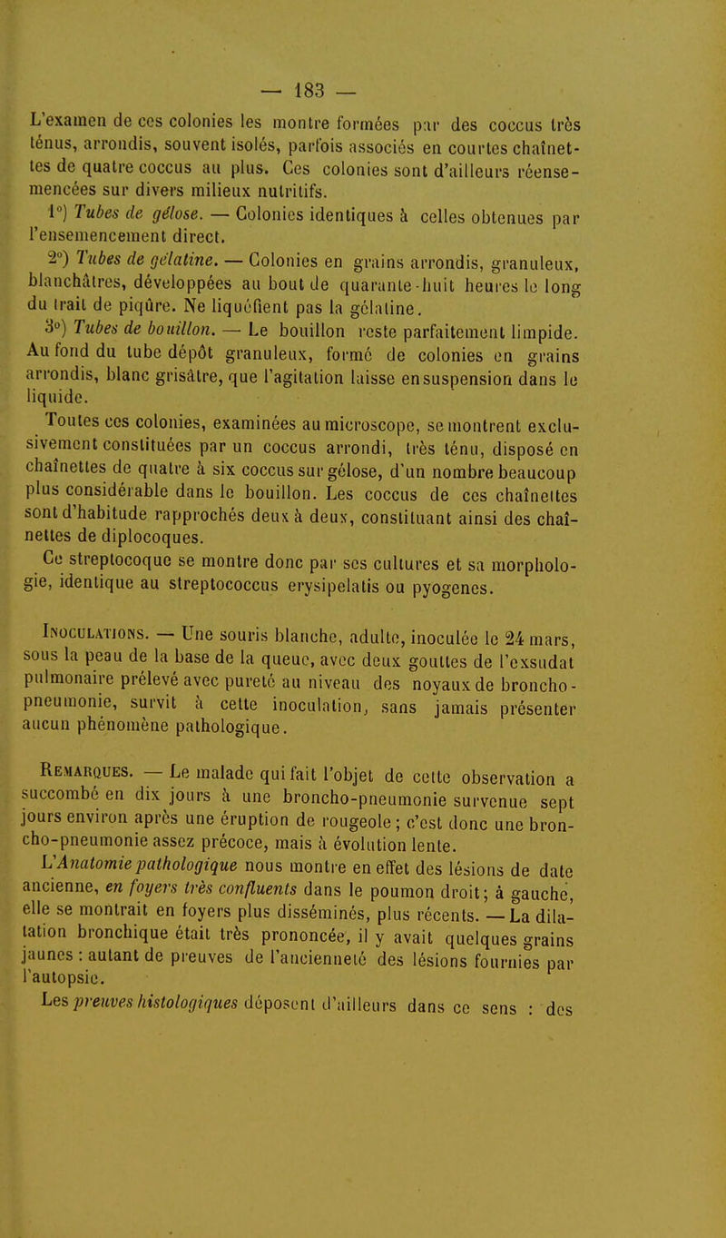 L'examen de ces colonies les montre formées p:ir des coccus très ténus, arrondis, souvent isolés, parfois associés en courtes chaînet- tes de quatre coccus au plus. Ces colonies sont d'ailleurs réense- niencées sur divers milieux nutritifs. 1) Tubes de gélose. — Colonies identiques à celles obtenues par l'ensemencement direct, 2) Tubes de gélatine. — Colonies en grains arrondis, granuleux, blanchruros, développées au bout de quarante huit heures le long du Irait de piqûre. Ne liquéfient pas la gélatine. 3°) Tubes de bouillon. — Le bouillon reste parfaitement limpide. Au fond du tube dépôt granuleux, formé de colonies en grains arrondis, blanc grisâtre, que l'agitation laisse en suspension d'ans le liquide. Toutes ces colonies, examinées au microscope, se montrent exclu- sivement constituées par un coccus arrondi, très ténu, disposé en chaînettes de quatre à six coccus sur gélose, d'un nombre beaucoup plus considérable dans le bouillon. Les coccus de ces chaînettes sont d'habitude rapprochés deux à deux, constituant ainsi des chaî- nettes de diplocoques. Ce streptocoque se montre donc par ses cultures et sa morpholo- gie, identique au streptococcus erysipelatis ou pyogenes. INOCULATIONS. — Une souris blanche, adulte, inoculée le 24 mars, sous la peau de la base de la queue, avec deux gouttes de l'exsudat pulmonaire prélevé avec pureté au niveau dos noyaux de broncho- pneumonie, survit à celte inoculation, sans jamais présenter aucun phénomène pathologique. Remarques. — Le malade qui fait l'objet de cette observation a succombé en dix jours à une broncho-pneumonie survenue sept jours environ après une éruption de rougeole ; c'est donc une bron- cho-pneumonie assez précoce, mais à évolution lente. L'Anatomiepathologique nous montre en effet des lésions de date ancienne, en foyers très confluents dans le poumon droit; à gauche, elle se montrait en foyers plus disséminés, plus récents. — La dila- tation bronchique était très prononcée, il y avait quelques grains jaunes : autant de preuves de l'ancienneté des lésions fournies par l'autopsie. Les;jmfi;<;s/tts/o%?//Mes déposent d'ailleurs dans ce sens : dos