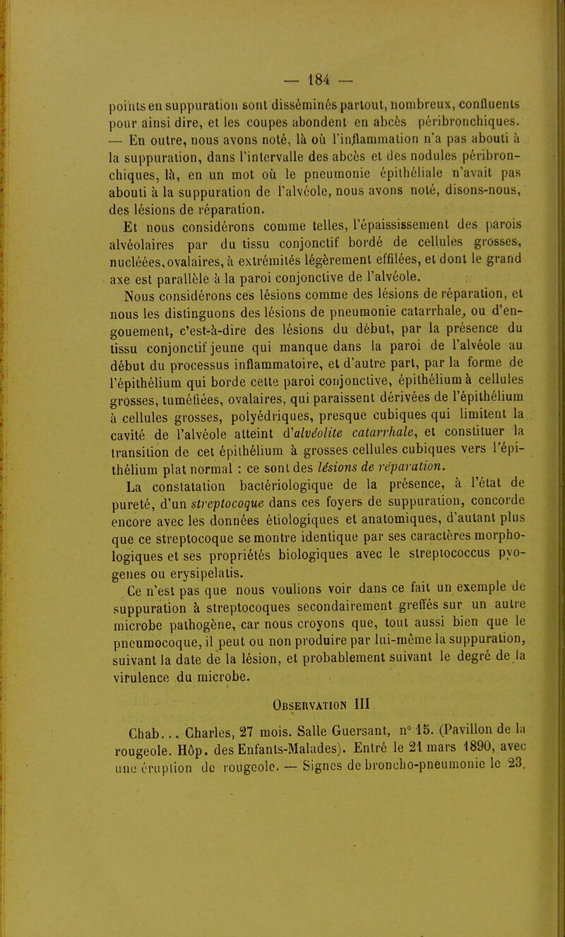 points en suppuration sont disséminés partout, nombreux, confluents pour ainsi dire, et les coupes abondent en abcès pôribronchiques. — En outre, nous avons noté, là où l'inilammalion n'a pas abouti à la suppuration, dans l'intervalle des abcès et des nodules péribron- chiques, là, en un mot où le pneumonie épilhéliale n'avait pas abouti à la suppuration de l'alvéole, nous avons noté, disons-nous, des lésions de réparation. Et nous considérons comme telles, l'épaississement des parois alvéolaires par du tissu conjonctif bordé de cellules grosses, nucléées,ovalaires, à extrémités légèrement effilées, et dont le grand axe est parallèle à la paroi conjonctive de l'alvéole. Nous considérons ces lésions comme des lésions de réparation, et nous les distinguons des lésions de pneumonie catarrhale, ou d'en- gouement, c'est-à-dire des lésions du début, par la présence du tissu conjonctif jeune qui manque dans la paroi de l'alvéole au début du processus inflammatoire, et d'autre part, par la forme de l'épithélium qui borde cette paroi conjonctive, épithéliumà cellules grosses, tuméfiées, ovalaires, qui paraissent dérivées de l'épithélium à cellules grosses, polyédriques, presque cubiques qui limitent la cavité de l'alvéole atteint d'alvéolite catarrhale, et constituer la transition de cet épilhélium à grosses cellules cubiques vers l'épi- thélium plat normal : ce sont des lésions de réparation. La constatation bactériologique de la présence, à l'état de pureté, d'un streptocoque dans ces foyers de suppuration, concorde encore avec les données étiologiques et anatomiques, d'autant plus que ce streptocoque se montre identique par ses caractères morpho- logiques et ses propriétés biologiques avec le streptococcus pyo- genes ou erysipelatis. Ce n'est pas que nous voulions voir dans ce fait un exemple de suppuration à streptocoques secondairement greffés sur un autre microbe pathogène, car nous croyons que, tout aussi bien que le pneumocoque, il peut ou non produire par lui-même la suppuration, suivant la date de la lésion, et probablement suivant le degré de la virulence du microbe. Observation III Chab... Charles, 27 mois. Salle Guersant, n° 15. (Pavillon de la rougeole. Hôp. des Enfants-Malades). Entré le 21 mars 1890, avec une éruption de rougeole. — Signes de broncbo-pneumoniclc 23,