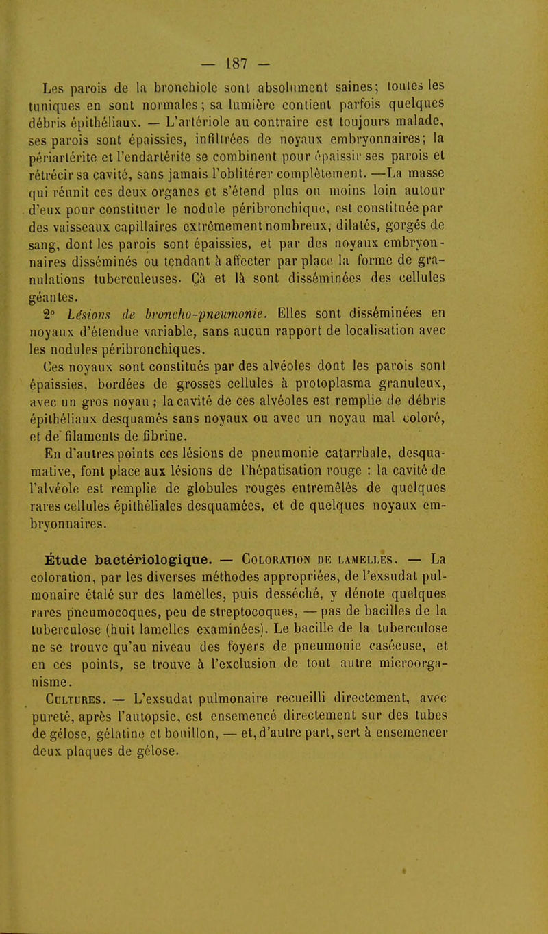 Les parois de la bronchiole sont absolument saines; toules les tuniques en sont normales; sa lumière contient parfois quelques débris épithéliaux. — L'artcriole au contraire est toujours malade, ses parois sont épaissies, infiltrées de noyaux embryonnaires; la périarlérite et l'endartérite se combinent pour épaissir ses parois et rétrécir sa cavité, sans jamais l'oblitérer complètement. —La masse qui réunit ces deux organes et s'étend plus on moins loin autour d'eux pour constituer le nodule péribronchiquc, est constituée par des vaisseaux capillaires extrêmement nombreux, dilatés, gorgés de sang, dont les parois sont épaissies, et par des noyaux embryon- naires disséminés ou tendant h affecter par place la forme de gra- nulations tuberculeuses. Çà et là sont disséminées des cellules géantes. 2° Lésions de bvoncho-pneimonie. Elles sont disséminées en noyaux d'étendue variable, sans aucun rapport de localisation avec les nodules péribronchiques. Ces noyaux sont constitués par des alvéoles dont les parois sont épaissies, bordées de grosses cellules à protoplasma granuleux, avec un gros noyau ; la cavité de ces alvéoles est remplie de débris épithéliaux desquames sans noyaux ou avec un noyau mal coloré, et de filaments de fibrine. En d'autres points ces lésions de pneumonie catarrhale, desqua- mative, font place aux lésions de l'hépatisation rouge : la cavité de l'alvéole est remplie de globules rouges entremêlés de quelques rares cellules épithéliales desquaraées, et de quelques noyaux em- bryonnaires. Étude bactériologique. — Coloration de lameli.es. — La coloration, par les diverses méthodes appropriées, de l'exsudat pul- monaire étalé sur des lamelles, puis desséché, y dénote quelques rares pneumocoques, peu de streptocoques, —pas de bacilles de la tuberculose (huit lamelles examinées). Le bacille de la tuberculose ne se trouve qu'au niveau des foyers de pneumonie casécuse, et en ces points, se trouve à l'exclusion de tout autre microorga- nisme. Cultures. — L'exsudat pulmonaire recueilli directement, avec pureté, après l'autopsie, est ensemencé directement sur des tubes de gélose, gélatine et bouillon, — et, d'autre part, sert à ensemencer deux plaques de gélose.